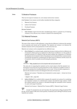 Cost and Management Accounting
Notes
116 LOVELY PROFESSIONAL UNIVERSITY
7.2 Kinds of Variances
There are two types of variances viz. cost variance and revenue variance.
Cost Variance: Cost variance can be further classiﬁed into three categories:
1. Material Cost Variance
2. Labour Cost Variance
3. Overhead Variance
Revenue Variance:
1. Sales Variance: Apart from the above classiﬁed types, there is a general way of studying
variances. Let us discuss every variance in detail in the remaining units.
7.2.1 Material Variances
Material Cost Variance (MCV)
The name of the variance is self-explanatory, means that the difference in between the standard
cost of materials and Actual cost of materials. The material cost variance is in between the
standard material cost for actual production in units and actual cost.
Material cost variance can be computed into two different ways:
1. Direct Method: It is a method simply studies the deviation in between the two different cost
of materials without giving any emphasis for other factors of inﬂuence viz. the quantity of
materials and price of a material. Under the direct method, the comparison is in between
the standard cost of materials which is the planned cost of materials before commencement,
scientiﬁcally developed by considering the all other factors of inﬂuence and the actual cost
of materials, which is actually incurred during the production.
Did u know? Why standard cost is to be tuned to the level of actual cost?
The main aim of computing the standard cost for actual output is that the standard cost
developed is not to the tune of actual production in units, instead it is available in terms of
per unit of a product/for overall production e.g. for a year. To have leveled comparison in
between the standard cost has to be designed to the tune of Actual cost.
Material cost variance = Standard cost of materials for actual output — Actual cost of raw
materials
= (SQAO × SP) – (AQ×AP)
2. Indirect Method: It is a method which computes the material cost variance by considering
two important variances viz. material price variance and material usage variance. Under
this method material cost variance is calculated through the summation of the variances
viz. price and usage of materials.
Material Cost Variance = Material Price Variance (MPV) + Material Usage Variance
Example: To manufacture one unit of product, the requirement is 2 Kgs of material @ ` 2
per Kg. Actual output is 400 units Actual quantity of materials used is 850 kgs ` 1.80 ﬁnd out the
material cost variance.
 