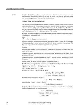 Cost and Management Accounting
Notes
118 LOVELY PROFESSIONAL UNIVERSITY
for a ﬁrm. If not, otherwise, the excessive/exorbitant cost of purchase of raw material more than
the standard is unfavourable/adverse for the ﬁrm, the reason is the ﬁrm has paid more on the
cost towards the purchase of materials than the planned one.
Material Usage or Quantity Variance
The variance/deviation is in between the standard quantity of materials and the actual quantity of
materials consumed. The found variance in Kg of raw materials should be expressed in monetary
values i.e in terms of Rupees, through the multiplication with the standard price. The ultimate
aim of expressing the variance in terms of standard price is the price, which is totally free from
market ﬂuctuations i.e. supply and demand factors of the market.
Materials Usage Variance = Standard Price × (Standard quantity of materials for actual output –
Actual quantity of materials used)
Example: (Output more than one unit)
Standard quantity of raw materials required to produce one unit of X was 10 kgs @ ` 6 per Kg.
Actual units produced during that period was 500 units. Actual quantity of materials was 5500
Kgs @ ` 5.5 Kg. Calculate the material cost, price and usage variance.
Solution:
From the above problem, it came to understand that the actual production of a ﬁrm is more than
a unit i.e. 500 units.
Standard quantity of raw materials for actual output has to be computed to the tune of actual
production 500 units
Standard quantity of raw materials foe actual output = Standard Quantity of Materials × Acutal
Production
For One unit of out put the standard quantity of raw material is 10 Kg
For 500 units of actual production, how much would be the standard quantity of raw materials?
SQAO = 10 Kg × 500 Units = 5000 Kg, Standard Price = ` 6 Kg
AQ = 5500 Kgs, Actual Price = ` 5.5 Kg
Material Cost Variance = SQAO × SP – AQ × AP
= (5000 Kg × ` 6) – (5500 Kg × ` 5.5)
= ( ` 30000) – ( ` 30250) = (` 250) )(A)
Material Price Variance = (SP – AP) × AQ
= (` 6 – ` 5.5) × 5500 = ` 2750(F)
Material Usage Variance = (SQAO – AQ) × SP
= (5000 – 5500)× ` 6 = ` 3000 (A)
Veriﬁcation: The indirect method of computing the material cost variance facilitates to verify the
answer computed under the material variances.
MCV = MPV + MUV
` 250 (A) = ` 2750 (F) + ` 3000 (A)
L.H.S = R.H.S
 