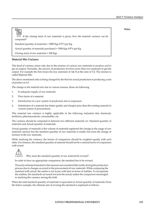 Unit 7: Variance Analysis
Notes
LOVELY PROFESSIONAL UNIVERSITY 119
Task If the closing stock of raw materials is given, how the material variance can be
computed?
Standard quantity of materials = 5000 Kgs @ ` 5 per Kg
Actual quantity of materials purchased = 5500 Kgs @ ` 6 per Kg
Closing stock of raw materials = 300 Kgs
Material Mix Variance
This kind of variance arises only due to the mixture of various raw materials to produce and to
get an output. Normally, the process of production involves more than two materials to get the
output. For example the ﬁrm mixes the raw materials of A& B at the ratio of 3:2. The mixture is
called Material Mix.
The above mentioned ratio is being changed by the ﬁrm for actual production in producing a unit
of product as 4:1.
The change in the material mix due to various reasons, those are following:
1. In adequate supply of raw materials
2. Price factor of a material
3. Introduction of a new system of production due to expansion
4. Substitution of a material due better quality and cheaper price than the existing material in
current system of procurement.
This material mix variance is highly applicable in the following industries that chemicals,
fertilizers, pharmaceuticals, consumables, etc.
The variance should be computed in between two different materials viz. Standard quantity of
materials and Actual quantity of materials.
Actual quantity of materials is the volume of materials registered the change in the usage of raw
materials mixture but the standard quantity of raw materials is totally free from the change of
mixture in the raw materials.
While studying the variance, the factors of comparison should be weighed equally with each
other. For instance, the standard quantity of material should not be a rational factor of comparison
with actual.
!
Caution Why must the standard quantity of raw material be revised?
In order to have an appropriate comparison, the standard has to be revised.
Theearlyestimatedstandardisthemeasurenotconsideredtherealityduringtheproduction
process due to changes occurred in the procurement of raw materials. While comparing the
standard with actual, the earlier is not at par with later in terms of realities. To incorporate
the realities, the standards are tuned towards the actual; makes the comparison meaningful
in studying the variance among the both.
When the total standard quantity of materials is equivalent to Actual quantity of materials: From
the below example, the ultimate aim of revising the standard is explained as follows:
 