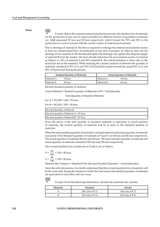 Cost and Management Accounting
Notes
120 LOVELY PROFESSIONAL UNIVERSITY
Example: Before the commencement of production process, the standard mix of materials
for the production of one unit of output included two different mixture of quantities of material
viz. A&B amounted 70 tons and 30 tons respectively; which formed the 70% and 30% in the
production of a unit of out put with the current system of material procurement.
Due to shortage of material A, the ﬁrm is required to redesign the material procurement system
to have an uninterrupted ﬂow of production of one unit of product. In order to meet out the
shortage of raw material A, the ﬁrm should replace the shortage only against the adequate supply
of material B from the market. The ﬁrm should restructure the procurement system of material
as follows i.e. 60% of material A and 40% material B. The restructurisation is done only on the
actual but not on the standard. While studying the variance analysis in between the quantity of
materials, standard of 70% of A and 30% of B should be tuned towards the actual 60% of A and
40% of B procured during the process.
Standard Quantity of Materials Actual Quantity of Materials
Material A 70 tons Material A 60 tons
Material B 30 tons Material B 40 tons
Revised standard quantity of material
Actual Material = Standard quantity of Material A/B × Total Quantity
Total Quantity of Standard Material
For A = 70/100 × 100 = 70 tons
For B = 30/100 × 100 = 30 tons
Revised Quantity of Material
Revised quantity of Material A = 70 Tons
Revised quantity of Material B = 30 Tons
From the above, if the total quantity of standard materials is equivalent to actual quantity
of materials, the revised quantity of materials will be as same as the standard quantity of
materials.
When the total standard quantity of materials is not equivalent to total actual quantity of materials
consumed: If the Standard quantity of materials of X and Y are 60 tons and 40 tons respectively.
The actual quantity of materials 90 tons and 60 tons. The total standard quantity of materials and
actual quantity of materials amounted 100 tons and 150 tons respectively.
The revised standard mix of materials of X and Y are as follows:
X =
60
100
× 150 = 90 tons
Y =
40
100
× 150 = 60 tons
Material Mix Variance = Standard Price (Revised Standard Quantity – Actual Quantity)
From the early discussions, it is clearly understood that the revised standard mix of materials will
be the same only during the moment at which the total actual and standard quantity of materials
are equivalent to each other and vice versa.
Example: From the following information, calculate the materials mix variance
Materials Standard Actuals
A 200 Units @ ` 12 160 Units @ ` 13
B 100 Units @ ` 10 140 Units @ ` 10
 