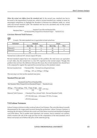 Unit 7: Variance Analysis
Notes
LOVELY PROFESSIONAL UNIVERSITY 123
When the actual mix differs from the standard mix: In the second case, standard mix has to
be tuned to the requirement of actual mix, which is revised standard mix, realistic in sense for
meaningful comparison, to highlight the deviation in between two different yields viz. actual
yield and revised standard yield. The standard rate has to be calculated only for the revised
standard mix of materials.
Standard Rate =
–
Standard Costof RevisedStandardMix
Net StandardMix/Output(GrossStandardOutput StandardLoss)
Calculate Material Yield Variance
Example: The total standard mix is equivalent to total actual mix
Particulars Standard Actual
Qty in Kg Price Qty in Kg Price
Material A 90 6 60 5
Material B 60 8 90 9
150 150
Normal loss is allowed 10% Actual output 130 units.
Revised standard output has to be computed. In this problem, the total mixes are equivalent
to each other, but, the normal loss is a loss 10% expected on the normal output. Though, this
problem does not have the difference between the mixes, the revised standard mix should have
to be computed to register the expected loss (normal loss) on the standard output.
Revised standard mix = Standard Mix – Normal Loss (Expected Loss)
= 150 Kgs – 10% on 150 Kgs = 135 Kgs
The next step is to ﬁnd out the standard rate/price
Standard Price per unit
–
StandardCost/Priceof StandardMix
Net Standard Mix/Output (GrossStandardOutput StandardLoss)
( ) ( )× ×90 kgs 6 60 kgs 8 540 + 480 1020
135 135 135
+
= =
` ` ` `
= ` 7.55/-
Material Yield Variance = Standard Price (Actual Yield – Revised Standard Yield)
= ` 7.55 (130 Units – 135 Units) = ` 7.55 (–5 Units)
= ` 37.55 (Adverse)
7.2.2 Labour Variances
Labour Variance is known in other words as Labour Cost Variance. The cost of the labour is usually
denominated by the wages paid/incurred during the production. Labour Variance Analysis, is
studying the deviation in between the actual cost of the labour incurred and standard/budgeted
cost of the labour. This is another most important cost variance, next to material cost variance,
which considers the rate of the wage per hour for the computation of the total standard cost of
labour and actual cost of labour like price of the materials per kg.
 