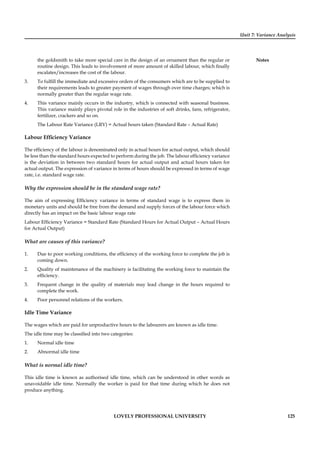 Unit 7: Variance Analysis
Notes
LOVELY PROFESSIONAL UNIVERSITY 125
the goldsmith to take more special care in the design of an ornament than the regular or
routine design. This leads to involvement of more amount of skilled labour, which ﬁnally
escalates/increases the cost of the labour.
3. To fulﬁll the immediate and excessive orders of the consumers which are to be supplied to
their requirements leads to greater payment of wages through over time charges; which is
normally greater than the regular wage rate.
4. This variance mainly occurs in the industry, which is connected with seasonal business.
This variance mainly plays pivotal role in the industries of soft drinks, fans, refrigerator,
fertilizer, crackers and so on.
The Labour Rate Variance (LRV) = Actual hours taken (Standard Rate – Actual Rate)
Labour Efﬁciency Variance
The efﬁciency of the labour is denominated only in actual hours for actual output, which should
be less than the standard hours expected to perform during the job. The labour efﬁciency variance
is the deviation in between two standard hours for actual output and actual hours taken for
actual output. The expression of variance in terms of hours should be expressed in terms of wage
rate, i.e. standard wage rate.
Why the expression should be in the standard wage rate?
The aim of expressing Efﬁciency variance in terms of standard wage is to express them in
monetary units and should be free from the demand and supply forces of the labour force which
directly has an impact on the basic labour wage rate
Labour Efﬁciency Variance = Standard Rate (Standard Hours for Actual Output – Actual Hours
for Actual Output)
What are causes of this variance?
1. Due to poor working conditions, the efﬁciency of the working force to complete the job is
coming down.
2. Quality of maintenance of the machinery is facilitating the working force to maintain the
efﬁciency.
3. Frequent change in the quality of materials may lead change in the hours required to
complete the work.
4. Poor personnel relations of the workers.
Idle Time Variance
The wages which are paid for unproductive hours to the labourers are known as idle time.
The idle time may be classiﬁed into two categories:
1. Normal idle time
2. Abnormal idle time
What is normal idle time?
This idle time is known as authorised idle time, which can be understood in other words as
unavoidable idle time. Normally the worker is paid for that time during which he does not
produce anything.
 