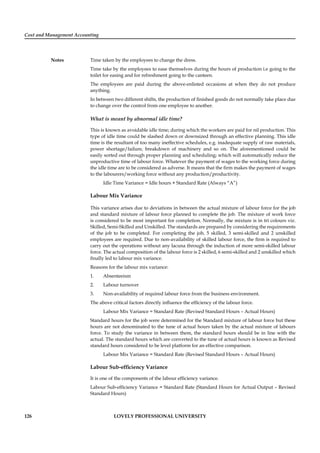Cost and Management Accounting
Notes
126 LOVELY PROFESSIONAL UNIVERSITY
Time taken by the employees to change the dress.
Time take by the employees to ease themselves during the hours of production i.e going to the
toilet for easing and for refreshment going to the canteen.
The employees are paid during the above-enlisted occasions at when they do not produce
anything.
In between two different shifts, the production of ﬁnished goods do not normally take place due
to change over the control from one employee to another.
What is meant by abnormal idle time?
This is known as avoidable idle time; during which the workers are paid for nil production. This
type of idle time could be slashed down or downsized through an effective planning. This idle
time is the resultant of too many ineffective schedules, e.g. inadequate supply of raw materials,
power shortage/failure, breakdown of machinery and so on. The aforementioned could be
easily sorted out through proper planning and scheduling; which will automatically reduce the
unproductive time of labour force. Whatever the payment of wages to the working force during
the idle time are to be considered as adverse. It means that the ﬁrm makes the payment of wages
to the labourers/working force without any production/productivity.
Idle Time Variance = Idle hours × Standard Rate (Always “A”)
Labour Mix Variance
This variance arises due to deviations in between the actual mixture of labour force for the job
and standard mixture of labour force planned to complete the job. The mixture of work force
is considered to be most important for completion. Normally, the mixture is in tri colours viz.
Skilled, Semi-Skilled and Unskilled. The standards are prepared by considering the requirements
of the job to be completed. For completing the job, 5 skilled, 3 semi-skilled and 2 unskilled
employees are required. Due to non-availability of skilled labour force, the ﬁrm is required to
carry out the operations without any lacuna through the induction of more semi-skilled labour
force. The actual composition of the labour force is 2 skilled, 6 semi-skilled and 2 unskilled which
ﬁnally led to labour mix variance.
Reasons for the labour mix variance:
1. Absenteeism
2. Labour turnover
3. Non-availability of required labour force from the business environment.
The above critical factors directly inﬂuence the efﬁciency of the labour force.
Labour Mix Variance = Standard Rate (Revised Standard Hours – Actual Hours)
Standard hours for the job were determined for the Standard mixture of labour force but these
hours are not denominated to the tune of actual hours taken by the actual mixture of labours
force. To study the variance in between them, the standard hours should be in line with the
actual. The standard hours which are converted to the tune of actual hours is known as Revised
standard hours considered to be level platform for an effective comparison.
Labour Mix Variance = Standard Rate (Revised Standard Hours – Actual Hours)
Labour Sub-efﬁciency Variance
It is one of the components of the labour efﬁciency variance.
Labour Sub-efﬁciency Variance = Standard Rate (Standard Hours for Actual Output – Revised
Standard Hours)
 