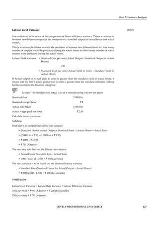Unit 7: Variance Analysis
Notes
LOVELY PROFESSIONAL UNIVERSITY 127
Labour Yield Variance
It is considered to be as one of the components of labour efﬁciency variance. This is a variance in
between two different outputs of the enterprise viz. standard output for actual hours and actual
output.
This is a variance facilitates to study the deviation in between two different levels i.e. how many
number of outputs would be produced during the actual hours and how many number of actual
outputs were produced during the actual hours.
Labour Yield Variance = Standard Cost per unit (Actual Output – Standard Output in Actual
Hours)
OR
= Standard Cost per unit (Actual Yield in Units – Standard Yield in
Actual Hours)
If Actual output or Actual yield in units is greater than the standard yield in actual hours, it
means that the ﬁrm’s actual production in units is greater than the standard estimates nothing
but favourable to the business enterprise.
Example: The standard and actual data of a manufacturing concern are given:
Standard time 2,000 Hrs
Standard rate per hour ` 2
Actual time taken 1,900 Hrs
Actual wages paid per hour ` 2.50
Calculate labour variances.
Solution:
First step is to compute the labour cost variance
= (Standard Hrs for Actual Output × Standard Rate) – (Actual Hours × Actual Rate)
= (2,000 Hrs × ` 2) – (1,900 Hrs × ` 2.50)
= ` 4,000 – ` 4,750
= ` 750 (Adverse)
The next step is to ﬁnd out the labour rate variance
= Actual Hours (Standard Rate – Actual Rate)
= 1,900 Hours (2 – 2.50) = ` 950 (Adverse)
The next variance is to be found out the labour efﬁciency variance
= Standard Rate (Standard Hours for Actual Output – Acutal Hours)
= ` 2.00 (2,000 – 1,900) = ` 200 (Favourable)
Veriﬁcation
Labour Cost Variance = Labour Rate Variance + Labour Efﬁciency Variance
750 (Adverse) = ` 950 (Adverse) + ` 200 (Favourable)
750 (Adverse) = ` 750 (Adverse)
 