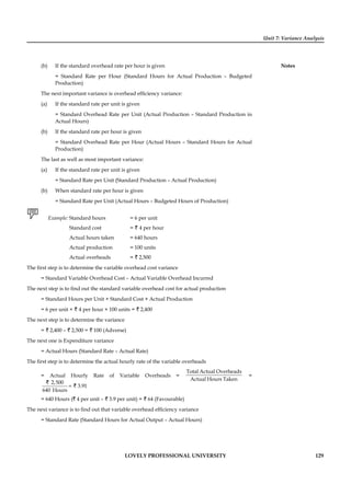 Unit 7: Variance Analysis
Notes
LOVELY PROFESSIONAL UNIVERSITY 129
(b) If the standard overhead rate per hour is given
= Standard Rate per Hour (Standard Hours for Actual Production – Budgeted
Production)
The next important variance is overhead efﬁciency variance:
(a) If the standard rate per unit is given
= Standard Overhead Rate per Unit (Actual Production – Standard Production in
Actual Hours)
(b) If the standard rate per hour is given
= Standard Overhead Rate per Hour (Actual Hours – Standard Hours for Actual
Production)
The last as well as most important variance:
(a) If the standard rate per unit is given
= Standard Rate per Unit (Standard Production – Actual Production)
(b) When standard rate per hour is given
= Standard Rate per Unit (Actual Hours – Budgeted Hours of Production)
Example: Standard hours = 6 per unit
Standard cost = ` 4 per hour
Actual hours taken = 640 hours
Actual production = 100 units
Actual overheads = ` 2,500
The ﬁrst step is to determine the variable overhead cost variance
= Standard Variable Overhead Cost – Actual Variable Overhead Incurred
The next step is to ﬁnd out the standard variable overhead cost for actual production
= Standard Hours per Unit × Standard Cost × Actual Production
= 6 per unit × ` 4 per hour × 100 units = ` 2,400
The next step is to determine the variance
= ` 2,400 – ` 2,500 = ` 100 (Adverse)
The next one is Expenditure variance
= Actual Hours (Standard Rate – Actual Rate)
The ﬁrst step is to determine the actual hourly rate of the variable overheads
= Actual Hourly Rate of Variable Overheads =
Total Actual Overheads
Actual Hours Taken
=
2,500
3.91
640 Hours
=
`
`
= 640 Hours (` 4 per unit – ` 3.9 per unit) = ` 64 (Favourable)
The next variance is to ﬁnd out that variable overhead efﬁciency variance
= Standard Rate (Standard Hours for Actual Output – Actual Hours)
 