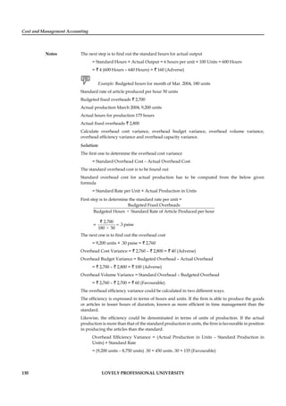 Cost and Management Accounting
Notes
130 LOVELY PROFESSIONAL UNIVERSITY
The next step is to ﬁnd out the standard hours for actual output
= Standard Hours × Actual Output = 6 hours per unit × 100 Units = 600 Hours
= ` 4 (600 Hours – 640 Hours) = ` 160 (Adverse)
Example: Budgeted hours for month of Mar. 2004, 180 units
Standard rate of article produced per hour 50 units
Budgeted ﬁxed overheads ` 2,700
Actual production March 2004; 9,200 units
Actual hours for production 175 hours
Actual ﬁxed overheads ` 2,800
Calculate overhead cost variance, overhead budget variance, overhead volume variance,
overhead efﬁciency variance and overhead capacity variance.
Solution:
The ﬁrst one to determine the overhead cost variance
= Standard Overhead Cost – Actual Overhead Cost
The standard overhead cost is to be found out
Standard overhead cost for actual production has to be computed from the below given
formula
= Standard Rate per Unit × Actual Production in Units
First step is to determine the standard rate per unit =
×
Budgeted Fixed Overheads
Budgeted Hours Standard Rate of Article Produced per hour
=
×
2,700
.3 paise
180 50
=
`
The next one is to ﬁnd out the overhead cost
= 9,200 units × .30 paise = ` 2,760
Overhead Cost Variance = ` 2,760 – ` 2,800 = ` 40 (Adverse)
Overhead Budget Variance = Budgeted Overhead – Actual Overhead
= ` 2,700 – ` 2,800 = ` 100 (Adverse)
Overhead Volume Variance = Standard Overhead – Budgeted Overhead
= ` 2,760 – ` 2,700 = ` 60 (Favourable)
The overhead efﬁciency variance could be calculated in two different ways.
The efﬁciency is expressed in terms of hours and units. If the ﬁrm is able to produce the goods
or articles in lesser hours of duration, known as more efﬁcient in time management than the
standard.
Likewise, the efﬁciency could be denominated in terms of units of production. If the actual
production is more than that of the standard production in units, the ﬁrm is favourable in position
in producing the articles than the standard.
Overhead Efﬁciency Variance = (Actual Production in Units – Standard Production in
Units) × Standard Rate
= (9,200 units – 8,750 units) .30 = 450 units .30 = 135 (Favourable)
 