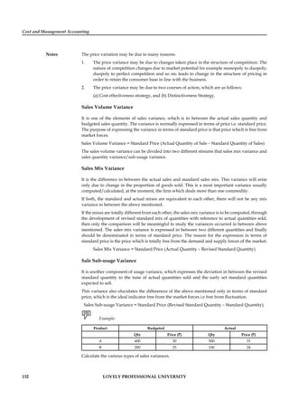 Cost and Management Accounting
Notes
132 LOVELY PROFESSIONAL UNIVERSITY
The price variation may be due to many reasons:
1. The price variance may be due to changes taken place in the structure of competition. The
nature of competition changes due to market potential for example monopoly to duopoly;
duopoly to perfect competition and so on; leads to change in the structure of pricing in
order to retain the consumer base in line with the business.
2. The price variance may be due to two courses of action, which are as follows:
(a) Cost effectiveness strategy, and (b) Distinctiveness Strategy.
Sales Volume Variance
It is one of the elements of sales variance, which is in between the actual sales quantity and
budgeted sales quantity. The variance is normally expressed in terms of price i.e. standard price.
The purpose of expressing the variance in terms of standard price is that price which is free from
market forces.
Sales Volume Variance = Standard Price (Actual Quantity of Sale – Standard Quantity of Sales)
The sales volume variance can be divided into two different streams that sales mix variance and
sales quantity variance/sub-usage variance.
Sales Mix Variance
It is the difference in between the actual sales and standard sales mix. This variance will arise
only due to change in the proportion of goods sold. This is a most important variance usually
computed/calculated, at the moment, the ﬁrm which deals more than one commodity.
If both, the standard and actual mixes are equivalent to each other, there will not be any mix
variance in between the above mentioned.
If the mixes are totally different from each other, the sales mix variance is to be computed, through
the development of revised standard mix of quantities with reference to actual quantities sold,
then only the comparison will be meaningful to study the variances occurred in between above
mentioned. The sales mix variance is expressed in between two different quantities and ﬁnally
should be denominated in terms of standard price. The reason for the expression in terms of
standard price is the price which is totally free from the demand and supply forces of the market.
Sales Mix Variance = Standard Price (Actual Quantity – Revised Standard Quantity)
Sale Sub-usage Variance
It is another component of usage variance, which expresses the deviation in between the revised
standard quantity to the tune of actual quantities sold and the early set standard quantities
expected to sell.
This variance also elucidates the differences of the above mentioned only in terms of standard
price, which is the ideal indicator free from the market forces i.e free from ﬂuctuation.
Sales Sub-usage Variance = Standard Price (Revised Standard Quantity – Standard Quantity).
Example:
Product Budgeted Actual
Qty Price (`) Qty Price (`)
A 400 30 500 31
B 200 25 100 24
Calculate the various types of sales variances.
 
