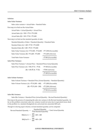 Unit 7: Variance Analysis
Notes
LOVELY PROFESSIONAL UNIVERSITY 133
Solution:
Sales Value Variance:
Sales value variance = Actual Sales – Standard Sales
First step is to ﬁnd out the Actual Sales
Actual Sales = Actual Quantity × Actual Price
Actual Sales (A) = 500 × ` 31= ` 15,500
Actual Sales (B) = 100 × ` 24 = ` 2,400
Next step is to ﬁnd out the standard quantity of sales
Standard Quantity of Sales = Standard Quantity × Standard Sales
Standard Sales (A) = 400 × ` 30 = ` 12,000
Standard Sales (B) = 200 × ` 25 = ` 5,000
Sales Value Variance (A) = ` 15,500 – ` 12,000 = ` 3,500 (Favourable)
Sales Value Variance (B) = ` 2,400 – ` 5,000 = ` 2,600 (Adverse)
Total Sales Value Variance = ` 900 (Favourable)
Sales Price Variance:
Sales Price Variance = (Actual Price – Standard Price) Actual Quantity
Sales Price Variance (A) = 500 ( ` 31 – ` 30) = ` 500 (Favourable)
(B) = 100 (` 24 – ` 25) = `100 (Adverse)
= ` 400 (Favourable)
Sales Volume Variance:
Sales Volume Variance = Standard Price (Actual Quantity – Standard Quantity)
Sales Volume Variance (A) = ` 30 (500 – 400) = ` 3,000 (Favorable)
(B) = ` 25 (100 – 200) = ` 2,500 (Adverse)
= ` 500 (Favourable)
Sales Mix Variance:
Sales Mix Variance = Standard Price (Actual Quantity – Revised Standard Quantity)
First step in the process of computing the sales mix variance is the Revised standard quantity. As
far as this problem concerned, sales mix variance would not arise due to equivalent mixes dealt
in the problem viz. standard (budgeted) mix and actual mix amounted 600 each.
Though it is having equal volumes, revised standard quantity can be computed
Revised Standard Quantity = ×
Standard Quantity
Total Actual Quantity
Total Standard Quantity
RSQ for A = ×
400
600 400
600
=
RSQ for B = ×
200
600 200
600
=
 