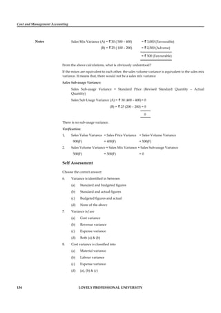 Cost and Management Accounting
Notes
134 LOVELY PROFESSIONAL UNIVERSITY
Sales Mix Variance (A) = ` 30 ( 500 – 400) = ` 3,000 (Favourable)
(B) = ` 25 ( 100 – 200) = ` 2,500 (Adverse)
= ` 500 (Favourable)
From the above calculations, what is obviously understood?
If the mixes are equivalent to each other, the sales volume variance is equivalent to the sales mix
variance. It means that, there would not be a sales mix variance
Sales Sub-usage Variance:
Sales Sub-usage Variance = Standard Price (Revised Standard Quantity – Actual
Quantity)
Sales Sub Usage Variance (A) = ` 30 (400 – 400)= 0
(B) = ` 25 (200 – 200) = 0
0
There is no sub-usage variance.
Veriﬁcation:
1. Sales Value Variance = Sales Price Variance + Sales Volume Variance
900(F) = 400(F) + 500(F)
2. Sales Volume Variance = Sales Mix Variance + Sales Sub-usage Variance
500(F) = 500(F) + 0
Self Assessment
Choose the correct answer:
6. Variance is identiﬁed in between
(a) Standard and budgeted ﬁgures
(b) Standard and actual ﬁgures
(c) Budgeted ﬁgures and actual
(d) None of the above
7. Variance is/are
(a) Cost variance
(b) Revenue variance
(c) Expense variance
(d) Both (a) & (b)
8. Cost variance is classiﬁed into
(a) Material variance
(b) Labour variance
(c) Expense variance
(d) (a), (b) & (c)
 