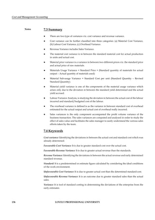 Cost and Management Accounting
Notes
136 LOVELY PROFESSIONAL UNIVERSITY
7.3 Summary
There are two type of variances viz. cost variance and revenue variance.
Cost variance can be further classiﬁed into three categories: (a) Material Cost Variance,
(b) Labour Cost Variance, (c) Overhead Variance.
Revenue Variance includes Sales Variance.
The material cost variance is in between the standard material cost for actual production
in units and actual cost.
Material price variance is a variance in between two different prices viz. the standard price
and actual price of raw materials.
Materials Usage Variance = Standard Price × (Standard quantity of materials for actual
output – Actual quantity of materials used)
Material Sub-usage Variance = Standard Cost per unit (Standard Quantity – Revised
Standard Quantity).
Material yield variance is one of the components of the material usage variance which
arises only due to the deviation in between the standard yield determined and the actual
yield accrued.
Labour Variance Analysis, is studying the deviation in between the actual cost of the labour
incurred and standard/budgeted cost of the labour.
The overhead variance is deﬁned is as the variance in between standard cost of overhead
estimated for the actual output and actual cost of overhead really incurred.
Sales variances is the only component accompanied the proﬁt volume variance of the
business transaction. The sales variances are computed and analysed in order to study the
effect of sales value and facilitates the sales manager to easily understand the various sales
efforts taken by the team.
7.4 Keywords
Cost variance: Identifying the deviations in between the actual cost and standard cost which was
already determined.
Favourable Cost Variance: It is due to greater standard cost over the actual cost.
Favourable Revenue Variance: It is due to greater actual revenue than the standards.
Revenue Variance: Identifying the deviations in between the actual revenue and early determined
standard revenue.
Standard: It is a predetermined or estimate ﬁgure calculated by considering the ideal conditions
of the work environment.
Unfavourable Cost Variance: It is due to greater actual cost than the determined standard cost.
Unfavourable Revenue Variance: It is an outcome due to greater standard sales than the actual
sales.
Variance: It is tool of standard costing in determining the deviations of the enterprise from the
early estimates.
 