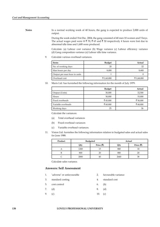 Cost and Management Accounting
Notes
138 LOVELY PROFESSIONAL UNIVERSITY
In a normal working week of 40 hours, the gang is expected to produce 2,000 units of
output.
During the week ended 31st Dec. 2004, the gang consisted of 40 men 10 women and 5 boys.
The actual wages paid were @ ` 70, ` 65 and ` 30 respectively 4 hours were lost due to
abnormal idle time and 1,600 were produced.
Calculate: (a) Labour cost variance (b) Wage variance (c) Labour efﬁciency variance
(d) Gang composition variance (e) Labour idle time variance.
9. Calculate various overhead variances.
Items Budget Actual
No. of working days 20 22
Man hours per day 8,000 8,400
Output per man hour in units 1 .9
Overhead cost ` 1,60,000 ` 1,68,000
10. Maris Ltd. has furnished the following information for the month of July 1979.
Budget Actual
Output (Units) 30,000 32,500
Hours 30,000 33,000
Fixed overheads ` 45,000 ` 50,000
Variable overheads ` 60,000 ` 68,000
Working days 25 26
Calculate the variances:
(a) Total overhead variances
(b) Fixed overhead variances
(c) Variable overhead variances.
11. Vision Ltd. furnishes the following information relation to budgeted sales and actual sales
for June 1988.
Product Budgeted Actual
Qty Price (`) Qty Price (`)
A 1200 15 880 18
B 800 20 880 20
C 2000 40 2640 38
Calculate sales variance.
Answers: Self Assessment
1. ‘adverse’ or unfavourable 2. favourable variance
3. standard costing 4. standard cost
5. cost control 6. (b)
7. (d) 8. (d)
9. (c) 10. (c)
 