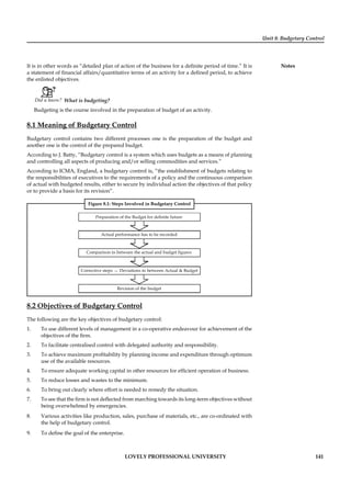 Unit 8: Budgetary Control
Notes
LOVELY PROFESSIONAL UNIVERSITY 141
It is in other words as “detailed plan of action of the business for a deﬁnite period of time.” It is
a statement of ﬁnancial affairs/quantitative terms of an activity for a deﬁned period, to achieve
the enlisted objectives.
Did u know? What is budgeting?
Budgeting is the course involved in the preparation of budget of an activity.
8.1 Meaning of Budgetary Control
Budgetary control contains two different processes one is the preparation of the budget and
another one is the control of the prepared budget.
According to J. Batty, “Budgetary control is a system which uses budgets as a means of planning
and controlling all aspects of producing and/or selling commodities and services.”
According to ICMA, England, a budgetary control is, “the establishment of budgets relating to
the responsibilities of executives to the requirements of a policy and the continuous comparison
of actual with budgeted results, either to secure by individual action the objectives of that policy
or to provide a basis for its revision”.
Figure 8.1: Steps Involved in Budgetary Control
Preparation of the Budget for definite future
Actual performance has to be recorded
Comparison in between the actual and budget figures
Corrective steps Deviations in between Actual & Budget
Revision of the budget
8.2 Objectives of Budgetary Control
The following are the key objectives of budgetary control:
1. To use different levels of management in a co-operative endeavour for achievement of the
objectives of the ﬁrm.
2. To facilitate centralised control with delegated authority and responsibility.
3. To achieve maximum proﬁtability by planning income and expenditure through optimum
use of the available resources.
4. To ensure adequate working capital in other resources for efﬁcient operation of business.
5. To reduce losses and wastes to the minimum.
6. To bring out clearly where effort is needed to remedy the situation.
7. To see that the ﬁrm is not deﬂected from marching towards its long-term objectives without
being overwhelmed by emergencies.
8. Various activities like production, sales, purchase of materials, etc., are co-ordinated with
the help of budgetary control.
9. To deﬁne the goal of the enterprise.
 