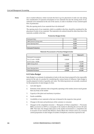 Cost and Management Accounting
Notes
146 LOVELY PROFESSIONAL UNIVERSITY
due to market inﬂuence; which warrants the ﬁrm to go for placement of order not only taking
into consideration of expected consumption of raw materials but also the closing stock of raw
materials to be maintained at the end of the season, in order to facilitate to have uninterrupted
ﬂow of production.
Why the opening stock of raw materials has to be deducted?
The opening stock of raw materials, which is available in the ﬁrm, should be considered for the
placement of order of raw materials. The materials to be ordered should be other than that of the
materials available in the ﬁrm.
Production Budget (Units)
Estimated Sales 50,000
Add: Desired Closing stock 14,000
Less: Opening Stock 64,000
10,000
Estimated Production 54,000
Materials Procurement or Purchase Budget (Units)
Material A Material B
Estimated Consumption
For A 2 units × 54,000 1,08,000
For B 3 units × 54,000 1,62,000
Add: Closing Stock 13,000 16,000
1,21,000 1,78,000
Less: Opening Stock 12,000 15,000
Estimated Purchases 1,09,000 1,63,000
8.3.3 Sales Budget
Sales Budget is an estimate of anticipation of sales in the near future prepared by the responsible
person for the sale of a product by considering the various factors of inﬂuence. Sales budget is
usually prepared in terms of quantity and value. The following factors are normally considered
for the preparation of sales budget of a ﬁrm:
1. Last sales ﬁgures
2. Estimates of the salesmen who is frequently operating in the market, known much greater
than any body in the market
3. Capacity of the plant and machinery to produce
4. Funds availability
5. Availability of raw materials to the tune of demand in the respective time period
6. Changes in the taste and preferences of the customer or consumer
7. Changers in the competition structure — Monopoly to Perfect competition — Previously
BSNL was known as DOT as a monopoly in the market in affording the services till early
2000. Then later, the changes taken place in the market environment i.e. competition due
to invasion of new entrants like Reliance, Hutch, Bharti tele ventures and so on; warrants
careful preparation of sales budget of number of telephone connection expected to sell.
 