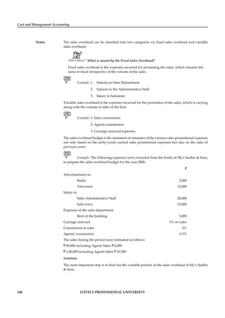 Cost and Management Accounting
Notes
148 LOVELY PROFESSIONAL UNIVERSITY
The sales overhead can be classiﬁed into two categories viz ﬁxed sales overhead and variable
sales overhead.
Did u know? What is meant by the Fixed Sales Overhead?
Fixed sales overhead is the expenses incurred for promoting the sales, which remains the
same or ﬁxed irrespective of the volume of the sales.
Example: 1. Salaries to Sales Department
2. Salaries to the Administrative Staff
3. Salary to Salesmen
Variable sales overhead is the expenses incurred for the promotion of the sales, which is varying
along with the volume of sales of the ﬁrm.
Example: 1. Sales commission
2. Agents commission
3. Carriage outward expenses.
The sales overhead budget is the statement of estimates of the various sales promotional expenses
not only based on the early/yester period sales promotional expenses but also on the sales of
previous years.
Example: The following expenses were extracted from the books of M/s Sudhir & Sons,
to prepare the sales overhead budget for the year 2006:
`
Advertisement on
Radio 2,000
Television 12,000
Salary to
Sales Administrative Staff 20,000
Sales force 15,000
Expenses of the sales department
Rent of the building 5,000
Carriage outward 5% on sales
Commission at sales 2%
Agents’ commission 6.5%
The sales during the period were estimated as follows:
` 80,000 including Agents Sales ` 8,000
` 1,00,000 including Agents Sales ` 10,500
Solution:
The most important step is to ﬁnd out the variable portion of the sales overhead of M/s Sudhir
& Sons.
 
