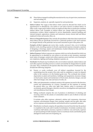 Cost and Management Accounting
Notes
10 LOVELY PROFESSIONAL UNIVERSITY
(b) Directlabourengagedinaddingthismanufacturebywayofsupervision,maintenance
and tool setting, etc.
(c) Inspectors, analysts, etc. specially required for such production.
4. Indirect Labour: The wages of that labour which cannot be allocated but which can be
apportioned to or absorbed by, cost centres or cost units is known as indirect labour. In
other words, wages paid to labour which are employed other than or production constitute
indirect labour costs. Examples of indirect labour are: charge hands and supervisors,
maintenance workers, labour employed in service departments, material handling and
internal transport, apprentices, trainees and instructors, factory clerical staff and labour
employed in time and security ofﬁce, etc.
5. Direct or Chargeable Expenses: They include all expenditures other than direct material and
direct labour that are speciﬁcally incurred for a particular product or job. Such expenses
are charged directly to the particular cost account concerned as part of the prime cost.
Examples of direct expenses are: excise duty, royalty, surveyor’s fees, cost of rectifying
defective work, travelling expenses to the job, experimental expenses of projects, expenses
of designing or drawings, repairs and maintenance of plant obtained on hire and hire of
special equipment obtained for a contract.
6. Indirect Expenses: Indirect expenses are expenses which can not be allocated but which can
be apportioned to or absorbed by cost centres or cost units as rent, insurance, municipal
taxes, salary of manager, canteen and welfare expenses, power and fuel, cost of training for
new employees, lighting and heating, telephone expenses, etc.
7. Overheads: Overheads may be deﬁned as the cost of indirect materials, indirect labour and
such other expenses including services as cannot conveniently be charged direct to speciﬁc
cost units. Thus, overheads are all expenses other than direct expenses. Overheads may be
divided into following categories:
(a) Factory or works overheads cover all indirect expenditure incurred by the
undertaking from the receipt of the order until its completion is ready for dispatch
either to the customer or to the ﬁnished goods store. The overheads also include:
depreciation on plant and machinery, buildings and equipments, insurance charges
on ﬁxed assets, repairs and maintenance of ﬁxed assets, electricity charges, coal and
other fuel charges, rent, rates and taxes of works, etc.
(b) Ofﬁce and administrative overhead consists of all expenses incurred in the direction,
control and administration of a factory. Examples are the expenses in running
the general ofﬁce e.g., ofﬁce rent, light, heat, salaries, salary to secretaries and
accountants, general managers, directors, executives, investigations and experiments
and miscellaneous ﬁxed charges.
(c) Selling overheads comprise the cost of products or distributors of soliciting and
recurring orders for the articles of commodities dealt in and of efforts to ﬁnd and
retain customers.
It includes sales ofﬁce expenses, salesmen’s salaries and commission, showroom
expenses, advertisement charges, fancy packing, samples and free gifts, after sales
service expenses and demonstration and technical advice to potential customers.
(d) Distribution overheads comprise all expenditure incurred from the time the product
is completed in the work until it reaches its destination. It includes warehouse rent,
warehouse staff salaries, insurance, expenses on delivery vans and trucks, expenses
on special packing for bulk transport, losses in warehouse stocks and ﬁnished goods
damaged in transit and cost of repairing, etc.
 
