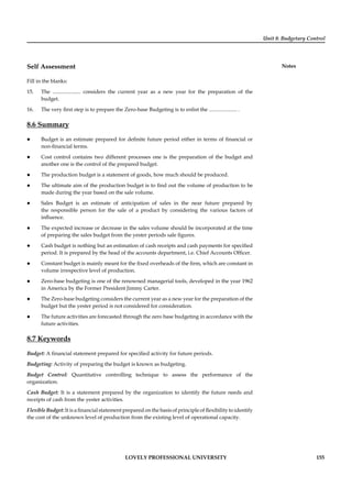 Unit 8: Budgetary Control
Notes
LOVELY PROFESSIONAL UNIVERSITY 155
Self Assessment
Fill in the blanks:
15. The ..................... considers the current year as a new year for the preparation of the
budget.
16. The very ﬁrst step is to prepare the Zero-base Budgeting is to enlist the ..................... .
8.6 Summary
Budget is an estimate prepared for deﬁnite future period either in terms of ﬁnancial or
non-ﬁnancial terms.
Cost control contains two different processes one is the preparation of the budget and
another one is the control of the prepared budget.
The production budget is a statement of goods, how much should be produced.
The ultimate aim of the production budget is to ﬁnd out the volume of production to be
made during the year based on the sale volume.
Sales Budget is an estimate of anticipation of sales in the near future prepared by
the responsible person for the sale of a product by considering the various factors of
inﬂuence.
The expected increase or decrease in the sales volume should be incorporated at the time
of preparing the sales budget from the yester periods sale ﬁgures.
Cash budget is nothing but an estimation of cash receipts and cash payments for speciﬁed
period. It is prepared by the head of the accounts department, i.e. Chief Accounts Ofﬁcer.
Constant budget is mainly meant for the ﬁxed overheads of the ﬁrm, which are constant in
volume irrespective level of production.
Zero-base budgeting is one of the renowned managerial tools, developed in the year 1962
in America by the Former President Jimmy Carter.
The Zero-base budgeting considers the current year as a new year for the preparation of the
budget but the yester period is not considered for consideration.
The future activities are forecasted through the zero base budgeting in accordance with the
future activities.
8.7 Keywords
Budget: A ﬁnancial statement prepared for speciﬁed activity for future periods.
Budgeting: Activity of preparing the budget is known as budgeting.
Budget Control: Quantitative controlling technique to assess the performance of the
organization.
Cash Budget: It is a statement prepared by the organization to identify the future needs and
receipts of cash from the yester activities.
Flexible Budget: It is a ﬁnancial statement prepared on the basis of principle of ﬂexibility to identify
the cost of the unknown level of production from the existing level of operational capacity.
 