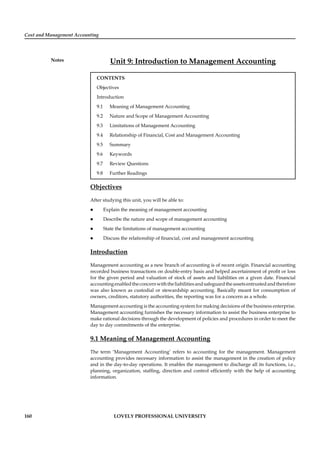 Cost and Management Accounting
Notes
160 LOVELY PROFESSIONAL UNIVERSITY
Unit 9: Introduction to Management Accounting
CONTENTS
Objectives
Introduction
9.1 Meaning of Management Accounting
9.2 Nature and Scope of Management Accounting
9.3 Limitations of Management Accounting
9.4 Relationship of Financial, Cost and Management Accounting
9.5 Summary
9.6 Keywords
9.7 Review Questions
9.8 Further Readings
Objectives
After studying this unit, you will be able to:
Explain the meaning of management accounting
Describe the nature and scope of management accounting
State the limitations of management accounting
Discuss the relationship of ﬁnancial, cost and management accounting
Introduction
Management accounting as a new branch of accounting is of recent origin. Financial accounting
recorded business transactions on double-entry basis and helped ascertainment of proﬁt or loss
for the given period and valuation of stock of assets and liabilities on a given date. Financial
accountingenabledtheconcernwiththeliabilitiesandsafeguardtheassetsentrustedandtherefore
was also known as custodial or stewardship accounting. Basically meant for consumption of
owners, creditors, statutory authorities, the reporting was for a concern as a whole.
Management accounting is the accounting system for making decisions of the business enterprise.
Management accounting furnishes the necessary information to assist the business enterprise to
make rational decisions through the development of policies and procedures in order to meet the
day to day commitments of the enterprise.
9.1 Meaning of Management Accounting
The term ‘Management Accounting’ refers to accounting for the management. Management
accounting provides necessary information to assist the management in the creation of policy
and in the day-to-day operations. It enables the management to discharge all its functions, i.e.,
planning, organization, stafﬁng, direction and control efﬁciently with the help of accounting
information.
 
