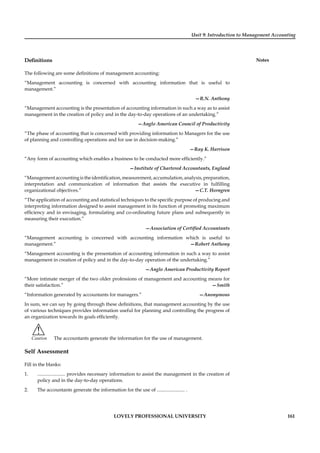 Unit 9: Introduction to Management Accounting
Notes
LOVELY PROFESSIONAL UNIVERSITY 161
Deﬁnitions
The following are some deﬁnitions of management accounting:
“Management accounting is concerned with accounting information that is useful to
management.”
—R.N. Anthony
“Management accounting is the presentation of accounting information in such a way as to assist
management in the creation of policy and in the day-to-day operations of an undertaking.”
—Anglo American Council of Productivity
“The phase of accounting that is concerned with providing information to Managers for the use
of planning and controlling operations and for use in decision-making.”
—Ray K. Harrison
“Any form of accounting which enables a business to be conducted more efﬁciently.”
—Institute of Chartered Accountants, England
“Managementaccountingistheidentiﬁcation,measurement,accumulation,analysis,preparation,
interpretation and communication of information that assists the executive in fulﬁlling
organizational objectives.” —C.T. Horngren
“The application of accounting and statistical techniques to the speciﬁc purpose of producing and
interpreting information designed to assist management in its function of promoting maximum
efﬁciency and in envisaging, formulating and co-ordinating future plans and subsequently in
measuring their execution.”
—Association of Certiﬁed Accountants
“Management accounting is concerned with accounting information which is useful to
management.” —Robert Anthony
“Management accounting is the presentation of accounting information in such a way to assist
management in creation of policy and in the day-to-day operation of the undertaking.”
—Anglo American Productivity Report
“More intimate merger of the two older professions of management and accounting means for
their satisfaction.” —Smith
“Information generated by accountants for managers.” —Anonymous
In sum, we can say by going through these deﬁnitions, that management accounting by the use
of various techniques provides information useful for planning and controlling the progress of
an organization towards its goals efﬁciently.
!
Caution The accountants generate the information for the use of management.
Self Assessment
Fill in the blanks:
1. ....................... provides necessary information to assist the management in the creation of
policy and in the day-to-day operations.
2. The accountants generate the information for the use of ....................... .
 