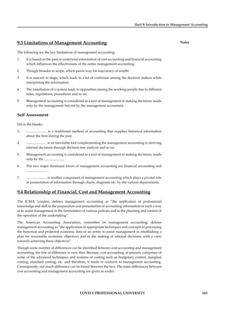 Unit 9: Introduction to Management Accounting
Notes
LOVELY PROFESSIONAL UNIVERSITY 163
9.3 Limitations of Management Accounting
The following are the key limitations of management accounting:
1. It is based on the past or yesteryear information of cost accounting and ﬁnancial accounting
which inﬂuences the effectiveness of the entire management accounting.
2. Though broader in scope, which paves way for inaccuracy of results.
3. It is nascent in stage, which leads to a lot of confusion among the decision makers while
interpreting the information.
4. The installation of a system leads to opposition among the working people due to different
rules, regulations, procedures and so on.
5. Management accounting is considered as a tool of management in making decisions; made
only by the management but not by the management accountant.
Self Assessment
Fill in the blanks:
3. ........................ is a traditional method of accounting that supplies historical information
about the ﬁrm during the past.
4. ........................ is an inevitable tool complementing the management accounting in deriving
rational decisions through decision tree analysis and so on.
5. Management accounting is considered as a tool of management in making decisions; made
only by the ........................ .
6. The two major dominant forces of management accounting are ﬁnancial accounting and
........................ .
7. ........................ is another component of management accounting which plays a pivotal role
in presentation of information through charts, diagrams etc. by the various departments.
9.4 Relationship of Financial, Cost and Management Accounting
The ICMA, London, deﬁnes management accounting as “the application of professional
knowledge and skill in the preparation and presentation of accounting information in such a way
as to assist management in the formulation of various policies and in the planning and control of
the operation of the undertaking”.
The American Accounting Association, committee on management accounting, deﬁnes
management accounting as “the application of appropriate techniques and concepts in processing
the historical and projected economic data of an entity to assist management in establishing a
plan for reasonable economic objectives and in the making of rational decisions with a view
towards achieving these objectives”.
Though some number of differences can be identiﬁed between cost accounting and management
accounting, the line of difference is very thin. Because, cost accounting, at present, comprises of
some of the advanced techniques and systems of costing such as budgetary control, marginal
costing, standard costing, etc. and therefore, it tends to conform to management accounting.
Consequently, not much difference can be found between the two. The main differences between
cost accounting and management accounting are given as under:
 