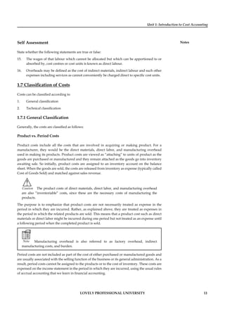 Unit 1: Introduction to Cost Accounting
Notes
LOVELY PROFESSIONAL UNIVERSITY 11
Self Assessment
State whether the following statements are true or false:
15. The wages of that labour which cannot be allocated but which can be apportioned to or
absorbed by, cost centres or cost units is known as direct labour.
16. Overheads may be deﬁned as the cost of indirect materials, indirect labour and such other
expenses including services as cannot conveniently be charged direct to speciﬁc cost units.
1.7 Classiﬁcation of Costs
Costs can be classiﬁed according to
1. General classiﬁcation
2. Technical classiﬁcation
1.7.1 General Classiﬁcation
Generally, the costs are classiﬁed as follows:
Product vs. Period Costs
Product costs include all the costs that are involved in acquiring or making product. For a
manufacturer, they would be the direct materials, direct labor, and manufacturing overhead
used in making its products. Product costs are viewed as “attaching” to units of product as the
goods are purchased or manufactured and they remain attached as the goods go into inventory
awaiting sale. So initially, product costs are assigned to an inventory account on the balance
sheet. When the goods are sold, the costs are released from inventory as expense (typically called
Cost of Goods Sold) and matched against sales revenue.
!
Caution The product costs of direct materials, direct labor, and manufacturing overhead
are also “inventoriable” costs, since these are the necessary costs of manufacturing the
products.
The purpose is to emphasize that product costs are not necessarily treated as expense in the
period in which they are incurred. Rather, as explained above, they are treated as expenses in
the period in which the related products are sold. This means that a product cost such as direct
materials or direct labor might be incurred during one period but not treated as an expense until
a following period when the completed product is sold.
Note Manufacturing overhead is also referred to as factory overhead, indirect
manufacturing costs, and burden.
Period costs are not included as part of the cost of either purchased or manufactured goods and
are usually associated with the selling function of the business or its general administration. As a
result, period costs cannot be assigned to the products or to the cost of inventory. These costs are
expensed on the income statement in the period in which they are incurred, using the usual rules
of accrual accounting that we learn in ﬁnancial accounting.
 