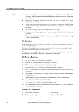 Cost and Management Accounting
Notes
166 LOVELY PROFESSIONAL UNIVERSITY
Cost accounting became closer to management needs. As time passed by, cost
accounting absorbed many decision-making techniques from other branches and became
comprehensive.
Cost ﬁnding became one of the many functions. This led to a separate branch called
management accounting.
Management accounting is based on the past or yesteryear information of cost accounting
and ﬁnancial accounting which inﬂuences the effectiveness of the entire management
accounting.
The cost accounting is very closely-related to ﬁnancial accounting.
Few authorities of accounting consider cost accounting to be the branch of ﬁnancial
accounting.
The fundamental principles of double entry system are applicable in ﬁnancial accounting
as well as cost accounting.
9.6 Keywords
Cost Accounting: This helps management to conduct performance appraisal and also facilitates
in formulating price policies.
Financial Accounting: Financial accounting is a traditional method of accounting that supplies
historical information about the ﬁrm during the past.
Management Accounting: Management accounting provides necessary information to assist the
management in the creation of policy and in the day-to-day operations.
9.7 Review Questions
1. List out the objectives of management accounting.
2. Elucidate the various functions of management accounting.
3. Write brief notes on the scope of management accounting.
4. Distinguish between the management accounting and cost accounting.
5. List out the contradictory areas of interest in between management accounting and ﬁnancial
accounting.
6. Management accounting is the accounting system for making decisions of the business
enterprise. Discuss.
7. “Management accounting serves as a tool to management.” Analyze this statement.
8. Analysis the scope of management accounting.
9. Write brieﬂy of the evaluation of management accounting.
10. The cost accounting is very closely-related to ﬁnancial accounting. Give some suggestions
to support the above statement.
Answers: Self Assessment
1. Management accounting 2. management
3. Financial Accounting 4. Operations Research
 