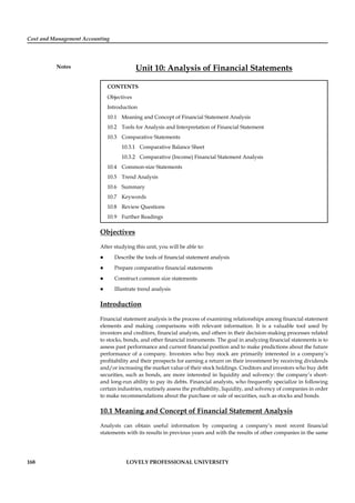 Cost and Management Accounting
Notes
168 LOVELY PROFESSIONAL UNIVERSITY
Unit 10: Analysis of Financial Statements
CONTENTS
Objectives
Introduction
10.1 Meaning and Concept of Financial Statement Analysis
10.2 Tools for Analysis and Interpretation of Financial Statement
10.3 Comparative Statements
10.3.1 Comparative Balance Sheet
10.3.2 Comparative (Income) Financial Statement Analysis
10.4 Common-size Statements
10.5 Trend Analysis
10.6 Summary
10.7 Keywords
10.8 Review Questions
10.9 Further Readings
Objectives
After studying this unit, you will be able to:
Describe the tools of ﬁnancial statement analysis
Prepare comparative ﬁnancial statements
Construct common size statements
Illustrate trend analysis
Introduction
Financial statement analysis is the process of examining relationships among ﬁnancial statement
elements and making comparisons with relevant information. It is a valuable tool used by
investors and creditors, ﬁnancial analysts, and others in their decision-making processes related
to stocks, bonds, and other ﬁnancial instruments. The goal in analyzing ﬁnancial statements is to
assess past performance and current ﬁnancial position and to make predictions about the future
performance of a company. Investors who buy stock are primarily interested in a company’s
proﬁtability and their prospects for earning a return on their investment by receiving dividends
and/or increasing the market value of their stock holdings. Creditors and investors who buy debt
securities, such as bonds, are more interested in liquidity and solvency: the company’s short-
and long-run ability to pay its debts. Financial analysts, who frequently specialize in following
certain industries, routinely assess the proﬁtability, liquidity, and solvency of companies in order
to make recommendations about the purchase or sale of securities, such as stocks and bonds.
10.1 Meaning and Concept of Financial Statement Analysis
Analysts can obtain useful information by comparing a company’s most recent ﬁnancial
statements with its results in previous years and with the results of other companies in the same
 