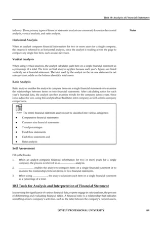 Unit 10: Analysis of Financial Statements
Notes
LOVELY PROFESSIONAL UNIVERSITY 169
industry. Three primary types of ﬁnancial statement analysis are commonly known as horizontal
analysis, vertical analysis, and ratio analysis.
Horizontal Analysis
When an analyst compares ﬁnancial information for two or more years for a single company,
the process is referred to as horizontal analysis, since the analyst is reading across the page to
compare any single line item, such as sales revenues.
Vertical Analysis
When using vertical analysis, the analyst calculates each item on a single ﬁnancial statement as
a percentage of a total. The term vertical analysis applies because each year’s ﬁgures are listed
vertically on a ﬁnancial statement. The total used by the analyst on the income statement is net
sales revenue, while on the balance sheet it is total assets.
Ratio Analysis
Ratio analysis enables the analyst to compare items on a single ﬁnancial statement or to examine
the relationships between items on two ﬁnancial statements. After calculating ratios for each
year’s ﬁnancial data, the analyst can then examine trends for the company across years. Since
ratios adjust for size, using this analytical tool facilitates inter-company as well as intra-company
comparisons.
Notes The entire ﬁnancial statement analysis can be classiﬁed into various categories:
Comparative ﬁnancial statements
Common size ﬁnancial statements
Trend percentages
Fund ﬂow statements
Cash ﬂow statements and
Ratio analysis
Self Assessment
Fill in the blanks:
1. When an analyst compares ﬁnancial information for two or more years for a single
company, the process is referred to as ........................ analysis.
2. ........................ enables the analyst to compare items on a single ﬁnancial statement or to
examine the relationships between items on two ﬁnancial statements.
3. When using ........................, the analyst calculates each item on a single ﬁnancial statement
as a percentage of a total.
10.2 Tools for Analysis and Interpretation of Financial Statement
In assessing the signiﬁcance of various ﬁnancial data, experts engage in ratio analyses, the process
of determining and evaluating ﬁnancial ratios. A ﬁnancial ratio is a relationship that indicates
something about a company’s activities, such as the ratio between the company’s current assets,
 
