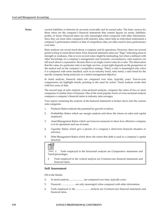 Cost and Management Accounting
Notes
170 LOVELY PROFESSIONAL UNIVERSITY
current liabilities or between its accounts receivable and its annual sales. The basic sources for
these ratios are the company’s ﬁnancial statements that contain ﬁgures on assets, liabilities,
proﬁts, or losses. Financial ratios are only meaningful when compared with other information.
Since they are most often compared with industry data, ratios help an individual understand a
company’s performance relative to that of competitors; they are often used to trace performance
over time.
Ratio analysis can reveal much about a company and its operations. However, there are several
points to keep in mind about ratios. First, ﬁnancial statement ratios are “ﬂags” indicating areas of
strength or weakness. One or even several ratios might be misleading, but when combined with
other knowledge of a company’s management and economic circumstances, ratio analysis can
tell much about a corporation. Second, there is no single correct value for a ratio. The observation
that the value of a particular ratio is too high, too low, or just right depends on the perspective of
the analyst and on the company’s competitive strategy. Third, a ratio is meaningful only when
it is compared with some standard, such as an industry trend, ratio trend, a ratio trend for the
speciﬁc company being analyzed, or a stated management objective.
In trend analysis, ﬁnancial ratios are compared over time, typically years. Year-to-year
comparisons can highlight trends, pointing to the need for action. Trend analysis works best
with ﬁve years of data.
The second type of ratio analysis, cross-sectional analysis, compares the ratios of two or more
companies in similar lines of business. One of the most popular forms of cross-sectional analysis
compares a company’s ﬁnancial ratios to industry ratio averages.
Your report containing the analysis of the ﬁnancial statements is broken down into the various
ratio categories:
1. Predictor Ratios indicate the potential for growth or failure.
2. Proﬁtability Ratios which use margin analysis and show the return on sales and capital
employed.
3. Asset Management Ratios which use turnover measures to show how efﬁcient a company
is in its operations and use of assets.
4. Liquidity Ratios which give a picture of a company’s short-term ﬁnancial situation or
solvency.
5. Debt Management Ratios which show the extent that debt is used in a company’s capital
structure.
Notes 1. Tools employed in the horizontal analysis are Comparative statements and
Trend percentages.
2. Tools employed in the vertical analysis are Common-size ﬁnancial statements and
ﬁnancial ratios.
Self Assessment
Fill in the blanks:
4. In trend analysis, ....................... are compared over time, typically years.
5. Financial ....................... are only meaningful when compared with other information.
6. Tools employed in the ....................... analysis are Common-size ﬁnancial statements and
ﬁnancial ratios.
 