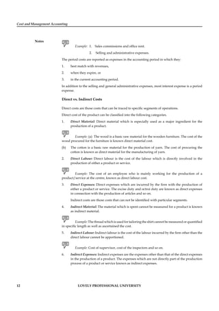 Cost and Management Accounting
Notes
12 LOVELY PROFESSIONAL UNIVERSITY
Example: 1. Sales commissions and ofﬁce rent.
2. Selling and administrative expenses.
The period costs are reported as expenses in the accounting period in which they:
1. best match with revenues,
2. when they expire, or
3. in the current accounting period.
In addition to the selling and general administrative expenses, most interest expense is a period
expense.
Direct vs. Indirect Costs
Direct costs are those costs that can be traced to speciﬁc segments of operations.
Direct cost of the product can be classiﬁed into the following categories.
1. Direct Material: Direct material which is especially used as a major ingredient for the
production of a product.
Example: (a) The wood is a basic raw material for the wooden furniture. The cost of the
wood procured for the furniture is known direct material cost.
(b) The cotton is a basic raw material for the production of yarn. The cost of procuring the
cotton is known as direct material for the manufacturing of yarn.
2. Direct Labour: Direct labour is the cost of the labour which is directly involved in the
production of either a product or service.
Example: The cost of an employee who is mainly working for the production of a
product/service at the centre, known as direct labour cost.
3. Direct Expenses: Direct expenses which are incurred by the ﬁrm with the production of
either a product or service. The excise duty and octroi duty are known as direct expenses
in connection with the production of articles and so on.
Indirect costs are those costs that can not be identiﬁed with particular segments.
4. Indirect Material: The material which is spent cannot be measured for a product is known
as indirect material.
Example: The thread which is used for tailoring the shirt cannot be measured or quantiﬁed
in speciﬁc length as well as ascertained the cost.
5. Indirect Labour: Indirect labour is the cost of the labour incurred by the ﬁrm other than the
direct labour cannot be apportioned.
Example: Cost of supervisor, cost of the inspectors and so on.
6. Indirect Expenses: Indirect expenses are the expenses other than that of the direct expenses
in the production of a product. The expenses which are not directly part of the production
process of a product or service known as indirect expenses.
 