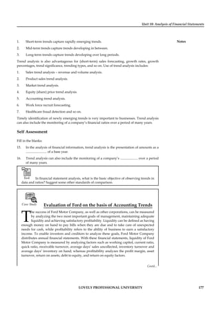 Unit 10: Analysis of Financial Statements
Notes
LOVELY PROFESSIONAL UNIVERSITY 177
1. Short-term trends capture rapidly emerging trends.
2. Mid-term trends capture trends developing in between.
3. Long-term trends capture trends developing over long periods.
Trend analysis is also advantageous for (short-term) sales forecasting, growth rates, growth
percentages, trend signiﬁcance, trending types, and so on. Use of trend analysis includes:
1. Sales trend analysis – revenue and volume analysis.
2. Product sales trend analysis.
3. Market trend analysis.
4. Equity (share) price trend analysis.
5. Accounting trend analysis.
6. Work force recruit forecasting.
7. Healthcare fraud detection and so on.
Timely identiﬁcation of newly emerging trends is very important to businesses. Trend analysis
can also include the monitoring of a company’s ﬁnancial ratios over a period of many years.
Self Assessment
Fill in the blanks:
15. In the analysis of ﬁnancial information, trend analysis is the presentation of amounts as a
......................... of a base year.
16. Trend analysis can also include the monitoring of a company’s ..................... over a period
of many years.
Task In ﬁnancial statement analysis, what is the basic objective of observing trends in
data and ratios? Suggest some other standards of comparison.
Case Study Evaluation of Ford on the basis of Accounting Trends
T
he success of Ford Motor Company, as well as other corporations, can be measured
by analyzing the two most important goals of management, maintaining adequate
liquidity and achieving satisfactory proﬁtability. Liquidity can be deﬁned as having
enough money on hand to pay bills when they are due and to take care of unexpected
needs for cash, while proﬁtability refers to the ability of business to earn a satisfactory
income. To enable investors and creditors to analyze these goals, Ford Motor Company
distributes annual ﬁnancial statements. With these ﬁnancial statements, liquidity of Ford
Motor Company is measured by analyzing factors such as working capitol, current ratio,
quick ratio, receivable turnover, average days’ sales uncollected, inventory turnover and
average days’ inventory on hand; whereas proﬁtability analyzes the proﬁt margin, asset
turnover, return on assets, debt to equity, and return on equity factors.
Contd...
 