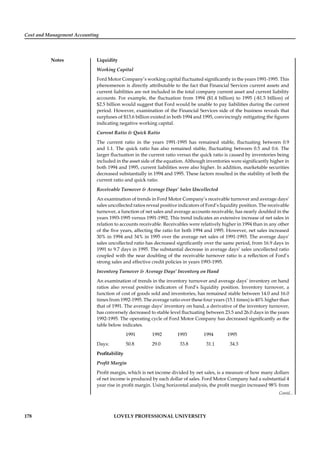 Cost and Management Accounting
Notes
178 LOVELY PROFESSIONAL UNIVERSITY
Liquidity
Working Capital
Ford Motor Company’s working capital ﬂuctuated signiﬁcantly in the years 1991-1995. This
phenomenon is directly attributable to the fact that Financial Services current assets and
current liabilities are not included in the total company current asset and current liability
accounts. For example, the ﬂuctuation from 1994 ($1.4 billion) to 1995 (-$1.5 billion) of
$2.5 billion would suggest that Ford would be unable to pay liabilities during the current
period. However, examination of the Financial Services side of the business reveals that
surpluses of $13.6 billion existed in both 1994 and 1995, convincingly mitigating the ﬁgures
indicating negative working capital.
Current Ratio & Quick Ratio
The current ratio in the years 1991-1995 has remained stable, ﬂuctuating between 0.9
and 1.1. The quick ratio has also remained stable, ﬂuctuating between 0.5 and 0.6. The
larger ﬂuctuation in the current ratio versus the quick ratio is caused by inventories being
included in the asset side of the equation. Although inventories were signiﬁcantly higher in
both 1994 and 1995, current liabilities were also higher. In addition, marketable securities
decreased substantially in 1994 and 1995. These factors resulted in the stability of both the
current ratio and quick ratio.
Receivable Turnover & Average Days’ Sales Uncollected
An examination of trends in Ford Motor Company’s receivable turnover and average days’
sales uncollected ratios reveal positive indicators of Ford’s liquidity position. The receivable
turnover, a function of net sales and average accounts receivable, has nearly doubled in the
years 1993-1995 versus 1991-1992. This trend indicates an extensive increase of net sales in
relation to accounts receivable. Receivables were relatively higher in 1994 than in any other
of the ﬁve years, affecting the ratio for both 1994 and 1995. However, net sales increased
30% in 1994 and 34% in 1995 over the average net sales of 1991-1993. The average days’
sales uncollected ratio has decreased signiﬁcantly over the same period, from 16.9 days in
1991 to 9.7 days in 1995. The substantial decrease in average days’ sales uncollected ratio
coupled with the near doubling of the receivable turnover ratio is a reﬂection of Ford’s
strong sales and effective credit policies in years 1993-1995.
Inventory Turnover & Average Days’ Inventory on Hand
An examination of trends in the inventory turnover and average days’ inventory on hand
ratios also reveal positive indicators of Ford’s liquidity position. Inventory turnover, a
function of cost of goods sold and inventories, has remained stable between 14.0 and 16.0
times from 1992-1995. The average ratio over these four years (15.1 times) is 40% higher than
that of 1991. The average days’ inventory on hand, a derivative of the inventory turnover,
has conversely decreased to stable level ﬂuctuating between 23.5 and 26.0 days in the years
1992-1995. The operating cycle of Ford Motor Company has decreased signiﬁcantly as the
table below indicates.
1991 1992 1993 1994 1995
Days: 50.8 29.0 33.8 31.1 34.3
Proﬁtability
Proﬁt Margin
Proﬁt margin, which is net income divided by net sales, is a measure of how many dollars
of net income is produced by each dollar of sales. Ford Motor Company had a substantial 4
year rise in proﬁt margin. Using horizontal analysis, the proﬁt margin increased 98% from
Contd...
 