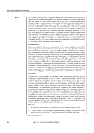 Cost and Management Accounting
Notes
180 LOVELY PROFESSIONAL UNIVERSITY
stockholders because it shows what part of the business is ﬁnanced through borrowing or
in other words, is debt ﬁnanced. Of the ﬁve years we analyzed, the lowest debt to equity
ratio was during 1991 (6.65) and the highest was in 1993 (11.71). In comparison to return
on assets, a higher creditor ﬁnanced year such as 1991 did not have an positive effect on
proﬁtability. It seemed that through increased borrowing in 1993, a higher debt to equity
ratio was produced, but overall proﬁtability also went up. Debt to equity is only one part
in a full proﬁtability analysis. The only real information that the debt to equity ratio can
produce is it can show how much expansion is possible through the borrowing of long-
term funds; basically it show’s a company’s long-term solvency. A higher debt to equity
ratio essentially means that the company will be able to borrow less money. The company
must rely more on stockholder investment. Ford was able to lower it’s borrowing of funds
from 1993 through 1994 and into 1995, while still effectively increasing it’s proﬁt margin
and return on assets. This means Ford was able to use stockholder’s investments to increase
it’s proﬁtability rather than borrow the funds to do it.
Return on Equity
Return on equity is the ratio of net income divided by the average stockholder’s equity. This
ratio is of great interest to stockholders because it shows how much they have earned on
their investment in the business. In the years of 1991 and 1992, stockholders lost money on
their investment in Ford Motor Company. No one likes to lose money, even if it is a couple
of cents on the dollar. A major stockholder could incur quite a loss because of this. In the
next three years, return on equity was on the positive side, the peak being in 1994 when
stockholders earned about 28% on every dollar invested. Quite a good return considering
some investors are happy with a steady 8% return. Considering the previous years, the
return on equity for Ford seems to be positive. Common knowledge dictates that most
companies experience a downturn every now and then. Ford’s investors are able to remain
invested in the company because it’s overall 5 year return on equity is high enough to give
investors the high returns they seek. A return on equity consistently above 16% with a few
negative years mixed in is certainly lucrative enough to maintain a strong proﬁtability
measurement and project a positive image to the investors of Ford Motor Company.
Conclusion
Although Ford Motor Company is one of the largest companies in the world, we can
still attribute accounting trends to some of the key events in Ford’s history. In 1990, Ford
acquired Jaguar Cars, Ltd. Jaguar was a company suffering terrible loses due to poor
quality, and lack of sales. Jaguar has been in the black since Ford purchased them until
1994. It is important to note that Ford’s net income trend from 1991 to 1995 illustrates this.
In 1992, the Ford Taurus became the number one selling car in the United States, which
helped increase 1992 net earnings, and in 1994 the Ford Falcon was the top selling car in
Australia, helping maintain the trend of increasing net income. It is important to note that
Ford’s net income has increased from 1991 to 1994, and then decreased in 1995. There are
several possible causes for this change in the trend. In 1995, Ford acquired 20% equity in a
major Chinese truck manufacturer, and launched several new vehicles; including the Ford
Contour, Ford Mondeo, Mercury Mystique, Ford F-150, and Ford Taurus. These additional
investments and expenses help explain the decrease in net income in 1995. Overall, the
company has done well, and with reorganization in 1996 to decrease spending and increase
efﬁciency, Ford is striving for future periods of growth.
Questions
1. What do you see as the main cause behind the result of trend analysis at Ford?
2. “Ford was able to use stockholder’s investments to increase it’s proﬁtability rather
than borrow the funds to do it”. Justify the statement on the basis of the case.
Source: www.ghostpapers.com
 