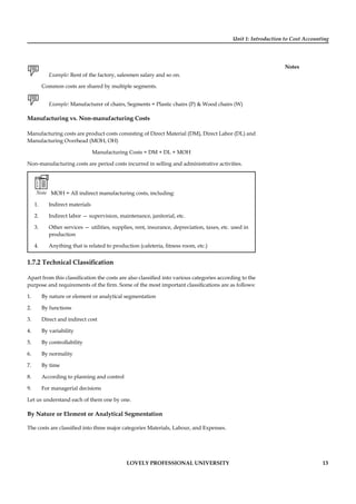 Unit 1: Introduction to Cost Accounting
Notes
LOVELY PROFESSIONAL UNIVERSITY 13
Example: Rent of the factory, salesmen salary and so on.
Common costs are shared by multiple segments.
Example: Manufacturer of chairs, Segments = Plastic chairs (P) & Wood chairs (W)
Manufacturing vs. Non-manufacturing Costs
Manufacturing costs are product costs consisting of Direct Material (DM), Direct Labor (DL) and
Manufacturing Overhead (MOH, OH)
Manufacturing Costs = DM + DL + MOH
Non-manufacturing costs are period costs incurred in selling and administrative activities.
Note MOH = All indirect manufacturing costs, including:
1. Indirect materials
2. Indirect labor — supervision, maintenance, janitorial, etc.
3. Other services — utilities, supplies, rent, insurance, depreciation, taxes, etc. used in
production
4. Anything that is related to production (cafeteria, ﬁtness room, etc.)
1.7.2 Technical Classiﬁcation
Apart from this classiﬁcation the costs are also classiﬁed into various categories according to the
purpose and requirements of the ﬁrm. Some of the most important classiﬁcations are as follows:
1. By nature or element or analytical segmentation
2. By functions
3. Direct and indirect cost
4. By variability
5. By controllability
6. By normality
7. By time
8. According to planning and control
9. For managerial decisions
Let us understand each of them one by one.
By Nature or Element or Analytical Segmentation
The costs are classiﬁed into three major categories Materials, Labour, and Expenses.
 