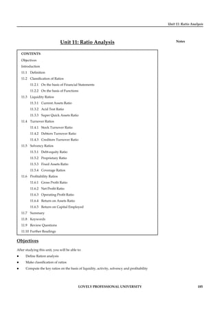 Unit 11: Ratio Analysis
Notes
LOVELY PROFESSIONAL UNIVERSITY 185
Unit 11: Ratio Analysis
CONTENTS
Objectives
Introduction
11.1 Deﬁnition
11.2 Classiﬁcation of Ratios
11.2.1 On the basis of Financial Statements
11.2.2 On the basis of Functions
11.3 Liquidity Ratios
11.3.1 Current Assets Ratio
11.3.2 Acid Test Ratio
11.3.3 Super Quick Assets Ratio
11.4 Turnover Ratios
11.4.1 Stock Turnover Ratio
11.4.2 Debtors Turnover Ratio
11.4.3 Creditors Turnover Ratio
11.5 Solvency Ratios
11.5.1 Debt-equity Ratio
11.5.2 Proprietary Ratio
11.5.3 Fixed Assets Ratio
11.5.4 Coverage Ratios
11.6 Proﬁtability Ratios
11.6.1 Gross Proﬁt Ratio
11.6.2 Net Proﬁt Ratio
11.6.3 Operating Proﬁt Ratio
11.6.4 Return on Assets Ratio
11.6.5 Return on Capital Employed
11.7 Summary
11.8 Keywords
11.9 Review Questions
11.10 Further Readings
Objectives
After studying this unit, you will be able to:
Deﬁne Ration analysis
Make classiﬁcation of ratios
Compute the key ratios on the basis of liquidity, activity, solvency and proﬁtability
 