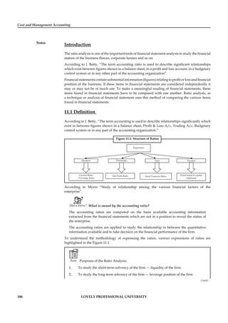 Cost and Management Accounting
Notes
186 LOVELY PROFESSIONAL UNIVERSITY
Introduction
The ratio analysis is one of the important tools of ﬁnancial statement analysis to study the ﬁnancial
stature of the business ﬂeeces, corporate houses and so on.
According to J. Batty, “The term accounting ratio is used to describe signiﬁcant relationships
which exist between ﬁgures shown in a balance sheet, in a proﬁt and loss account, in a budgetary
control system or in any other part of the accounting organization”.
Financialstatementscontainsubstantialinformation(ﬁgures)relatingtoproﬁtorlossandﬁnancial
position of the business. If these items in ﬁnancial statements are considered independently it
may or may not be of much use. To make a meaningful reading of ﬁnancial statements, these
items found in ﬁnancial statements have to be compared with one another. Ratio analysis, as
a technique or analysis of ﬁnancial statement uses this method of comparing the various items
found in ﬁnancial statements.
11.1 Deﬁnition
According to J. Betty, “The term accounting is used to describe relationships signiﬁcantly which
exist in between ﬁgures shown in a balance sheet, Proﬁt & Loss A/c, Trading A/c, Budgetary
control system or in any part of the accounting organization.”
Figure 11.1: Structure of Ratios
According to Myers “Study of relationship among the various ﬁnancial factors of the
enterprise”.
Did u know? What is meant by the accounting ratio?
The accounting ratios are computed on the basis available accounting information
extracted from the ﬁnancial statements which are not in a position to reveal the status of
the enterprise.
The accounting ratios are applied to study the relationship in between the quantitative
information available and to take decision on the ﬁnancial performance of the ﬁrm.
To understand the methodology of expressing the ratios, various expressions of ratios are
highlighted in the Figure 11.1.
Note Purposes of the Ratio Analysis:
1. To study the short-term solvency of the ﬁrm — liquidity of the ﬁrm
2. To study the long-term solvency of the ﬁrm — leverage position of the ﬁrm
Contd...
 