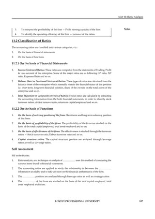 Unit 11: Ratio Analysis
Notes
LOVELY PROFESSIONAL UNIVERSITY 187
3. To interpret the proﬁtability of the ﬁrm — Proﬁt earning capacity of the ﬁrm
4. To identify the operating efﬁciency of the ﬁrm — turnover of the ratios.
11.2 Classiﬁcation of Ratios
The accounting ratios are classiﬁed into various categories, viz.:
1. On the basis of ﬁnancial statements
2. On the basis of functions
11.2.1 On the basis of Financial Statements
1. Income Statement Ratios: These ratios are computed from the statements of Trading, Proﬁt
& Loss account of the enterprise. Some of the major ratios are as following GP ratio, NP
ratio, Expenses Ratio and so on.
2. Balance Sheet or Positional Statement Ratios: These types of ratios are calculated from the
balance sheet of the enterprise which normally reveals the ﬁnancial status of the position
i.e. short-term, long-term ﬁnancial position, share of the owners on the total assets of the
enterprise and so on.
3. Inter Statement or Composite Mixture of Ratios: Theses ratios are calculated by extracting
the accounting information from the both ﬁnancial statements, in order to identify stock
turnover ration, debtor turnover ratio, return on capital employed and so on.
11.2.2 On the basis of Functions
1. On the basis of solvency position of the ﬁrms: Short-term and long-term solvency position
of the ﬁrms.
2. On the basis of proﬁtability of the ﬁrms: The proﬁtability of the ﬁrms are studied on the
basis of the total capital employed, total asset employed and so on.
3. On the basis of effectiveness of the ﬁrms: The effectiveness is studied through the turnover
ratios — Stock turnover ratio, Debtor turnover ratio and so on.
4. Capital structure ratios: The capital structure position are analysed through leverage
ratios as well as coverage ratios.
Self Assessment
Fill in the blanks:
1. Ratio analysis, as a technique or analysis of ..................... uses this method of comparing the
various items found in ﬁnancial statements.
2. The accounting ratios are applied to study the relationship in between the .....................
information available and to take decision on the ﬁnancial performance of the ﬁrm.
3. The ..................... position are analysed through leverage ratios as well as coverage ratios.
4. The ..................... of the ﬁrms are studied on the basis of the total capital employed, total
asset employed and so on.
 