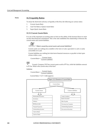 Cost and Management Accounting
Notes
188 LOVELY PROFESSIONAL UNIVERSITY
11.3 Liquidity Ratios
To study the short-term solvency or liquidity of the ﬁrm, the following are various ratios:
1. Current Assets Ratio
2. Acid Test Ratio or Quick Assets Ratio
3. Super Quick Assets Ratio
11.3.1 Current Assets Ratio
It is one of the important accounting ratios to ﬁnd out the ability of the business ﬂeeces to meet
out the short ﬁnancial commitment. This is the ratio establishes the relationship in between the
current assets and current liabilities.
Did u know? What is meant by current assets and current liabilities?
Current assets are nothing but available in the form of cash, equivalent to cash or easily
convertible in to cash.
Current liabilities are nothing but short-term ﬁnancial resources or payable in short span
of time within a year.
Current Assets
Current Ratio =
Current Liabilities
Example: Company XYZ has current assets worth of ` 5 lac, while the liabilities amount
to ` 3 lac. What is the current ratio of the ﬁrm?
Solution:
Current Assets
Current Ratio =
Current Liabilities
Current Ratio = 5/3 = 1.666 (approx)
Figure 11.2: Elements of Current Ratio
Prepaid Expenses
Outstanding Incomes
Outstanding Expenses
Pre-received Incomes
Provision for Taxation
Bills Payable
Trade Creditors
Bank Overdraft
 