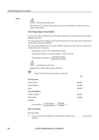 Cost and Management Accounting
Notes
190 LOVELY PROFESSIONAL UNIVERSITY
!
Caution Standard norm of the ratio:
The ideal norm is 1:1 which means that one rupee of current liabilities is matched with one
rupee of quick assets.
11.3.3 Super Quick Assets Ratio
It is the ratio which establishes the relationship in between the super quick assets and quick
liabilities of the ﬁrm.
The super quick assets are nothing but the current assets which can be more easily converted into
cash to meet out the quick liabilities.
The super quick liabilities are the current liabilities should have to be met out at faster pace
within shorter span in duration.
Super Quick Assets = Cash + Marketable Securities
Super Quick Liabilities = Current Liabilities — Bank Overdraft
Super Quick Assets Ratio =
Super Quick Assets
Super Quick Liabilities
!
Caution Standard norm of the ratio:
Higher the ratio, better is the position of the ﬁrm.
Example: From the following calculate current ratio:
(`)
Current Assets:
Cash in Hand 4,00,000
Sundry Debtors 1,60,000
Stock 2,40,000
Current Liabilities:
Sundry Creditors 3,00,000
Bills Payable 1,00,000
Solution:
Current Ratio =
Current Assets
Current Liabilities
=
8,00,000
4,00,000
`
`
= 2
Self Assessment
Fill in the blanks:
5. Current assets ratio establishes the relationship in between the ...................... and current
liabilities.
 