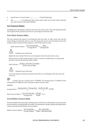 Unit 11: Ratio Analysis
Notes
LOVELY PROFESSIONAL UNIVERSITY 191
6. Liquid Asset = Current Assets – (...................... + Prepaid Expenses)
7. The ...................... are nothing but the current assets which can be more easily converted
into cash to meet out the quick liabilities.
11.4 Turnover Ratios
It highlights the relationship in between the sales and various assets. The ratio indicates that the
rate of speed which is taken by the ﬁrm for converting the assets into sales.
11.4.1 Stock Turnover Ratio
The ratio expresses the speed of converting the stock into sales. In other words, how fast the
stock is being converted into sales in a year. The greater the ratio of conversion leads to lesser the
number of days/weeks/months required to convert the stock into sales.
Stock Turnover Ratio =
Cost of Goods Sold Sales
or
Average Stock Closing Stock
!
Caution Standard norm of the ratio:
Higher the ratio is better the ﬁrm in converting the stock into sales and vice versa.
The next step is to ﬁnd out the number of days or weeks or months taken or consumed by
the ﬁrm to convert the stock into sales volume.
Stock Velocity =
365 days /52 weeks /12 months
Stock Turnover Ratio
!
Caution Standard norm of the ratio:
Lower the duration is better the position of the ﬁrm in converting the stock into sales and
vice versa.
Example: The cost of goods sold is ` 500,000. The opening stock is ` 40,000 and the
closing stock is ` 60,000 (at cost). Calculate inventory turnover ratio.
Solution:
Average Stock =
Opening Stock + Closing Stock 40,000 60,000
50,000
2 2
+
= =
Stock Turnover Ratio =
Cost of Goods Sold 5,00,000
10 : 1
Average stock 50,000
= =
11.4.2 Debtors Turnover Ratio
This ratio exhibits the speed of the collection process of the ﬁrm in collecting the overdues amount
from the debtors and against Bills receivables. The speediness is being computed through debtors
velocity from the ratio of Debtors Turnover Ratio.
Debtors Turnover Ratio =
Net Credit Sales Net Credit Sales
or
Average Debtors Debtor + Bills Receivable
 