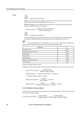 Cost and Management Accounting
Notes
192 LOVELY PROFESSIONAL UNIVERSITY
!
Caution Standard norm of the ratio:
Higher the ratio is better the position of the ﬁrm in collecting the overdue means the
effectiveness of the collection department and vice versa.
Debtors velocity: This is an extension of the earlier ratio to denote the effectiveness of the
collection department in terms of duration.
Debtors Velocity =
365 days /52 weeks /12 months
Debtor Turnover Ratio
!
Caution Standard norm of the ratio:
Lesser the duration shows greater the effectiveness in collecting the dues which means that
the collection department takes only minimum period for collection and vice versa.
Example: Sundaram & Co. Sells goods on cash as well as credit basis. The following
particulars are extracted from the books of accounts for the calendar 2005:
Particulars ``
Total Gross sales 2,00,000
Cash Sales (included in above) 40,000
Sales Returns 14,000
Total Debtors 18,000
Bills Receivable 4,000
Provision for Doubtful Debts 2,000
Total Creditors 20,000
Calculate average collection period.
Solution: To ﬁnd out the average collection period, ﬁrst debtors turnover ratio has to computed
Debtors Turnover Ratio =
Net Credit Sales
Bills Receivable + Debtors
Net Credit Sales = Gross Sales – Cash Sales – Sales Return
= 2,00,000 – 40,000 – 14,000 = 1,46,000
Debtor Turnover Ratio = =
1,46,000
6.64 times
4,000 + 18,000
Debtors Velocity = =
365 days 365 days
Debtors Turnover Ratio 6.64 times
= 55 days
11.4.3 Creditors Turnover Ratio
It shows effectiveness of the ﬁrm in making use of credit period allowed by the creditors during
the moment of credit purchase.
Creditors Turnover Ratio =
Credit Purchase Credit Purchase
or
Average Creditors Bills Payable + Sundry Creditors
 