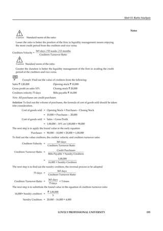 Unit 11: Ratio Analysis
Notes
LOVELY PROFESSIONAL UNIVERSITY 193
!
Caution Standard norm of the ratio:
Lesser the ratio is better the position of the ﬁrm in liquidity management means enjoying
the more credit period from the creditors and vice versa.
Creditors Velocity =
365 days /52 weeks /12 months
Creditors Turnover Ratio
!
Caution Standard norm of the ratio:
Greater the duration is better the liquidity management of the ﬁrm in availing the credit
period of the creditors and vice versa.
Example: Find out the value of creditors from the following:
Sales ` 1,00,000 Opening stock ` 10,000
Gross proﬁt on sales 10% Closing stock ` 20,000
Creditors velocity 73 days Bills payable ` 16,000
Note: All purchases are credit purchases
Solution: To ﬁnd out the volume of purchases, the formula of cost of goods sold should be taken
into consideration.
Cost of goods sold = Opening Stock + Purchases – Closing Stock
= 10,000 + Purchases – .20,000
Cost of goods sold = Sales – Gross Proﬁt
= 1,00,000 – 10% on 1,00,000 = 90,000
The next step is to apply the found value in the early equation
Purchases = 90,000 – 10,000 + 20,000 = 1,00,000
To ﬁnd out the value creditors, the creditor velocity and creditors turnover ratio:
Creditors Velocity =
365 days
Creditors Turnover Ratio
Creditors Turnover Ratio =
Credit Purchases
Bills Payable + Sundry Creditors
=
1,00,000
16,000 + Sundry Creditors
The next step is to ﬁnd out the sundry creditors, the reversal process to be adopted
73 days =
365 days
Creditors Turnover Ratio
Creditors Turnover Ratio =
365 days
73 days
= 5 times
The next step is to substitute the found value in the equation of creditors turnover ratio
16,000+ Sundry creditors =
1,00,000
5
`
Sundry Creditors = 20,000 – 16,000 = 4,000
 