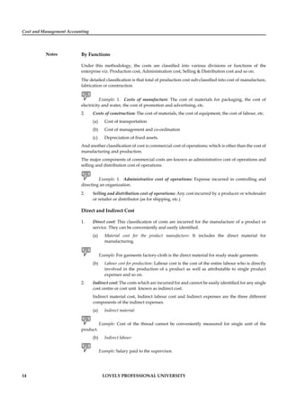 Cost and Management Accounting
Notes
14 LOVELY PROFESSIONAL UNIVERSITY
By Functions
Under this methodology, the costs are classiﬁed into various divisions or functions of the
enterprise viz. Production cost, Administration cost, Selling & Distribution cost and so on.
The detailed classiﬁcation is that total of production cost sub-classiﬁed into cost of manufacture,
fabrication or construction.
Example: 1. Costs of manufacture: The cost of materials for packaging, the cost of
electricity and water, the cost of promotion and advertising, etc.
2. Costs of construction: The cost of materials, the cost of equipment, the cost of labour, etc.
(a) Cost of transportation
(b) Cost of management and co-ordination
(c) Depreciation of ﬁxed assets.
And another classiﬁcation of cost is commercial cost of operations; which is other than the cost of
manufacturing and production.
The major components of commercial costs are known as administrative cost of operations and
selling and distribution cost of operations.
Example: 1. Administrative cost of operations: Expense incurred in controlling and
directing an organization.
2. Selling and distribution cost of operations: Any cost incurred by a producer or wholesaler
or retailer or distributor (as for shipping, etc.)
Direct and Indirect Cost
1. Direct cost: This classiﬁcation of costs are incurred for the manufacture of a product or
service. They can be conveniently and easily identiﬁed.
(a) Material cost for the product manufacture: It includes the direct material for
manufacturing.
Example: For garments factory-cloth is the direct material for ready made garments.
(b) Labour cost for production: Labour cost is the cost of the entire labour who is directly
involved in the production of a product as well as attributable to single product
expenses and so on.
2. Indirect cost: The costs which are incurred for and cannot be easily identiﬁed for any single
cost centre or cost unit known as indirect cost.
Indirect material cost, Indirect labour cost and Indirect expenses are the three different
components of the indirect expenses.
(a) Indirect material:
Example: Cost of the thread cannot be conveniently measured for single unit of the
product.
(b) Indirect labour:
Example: Salary paid to the supervisor.
 