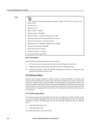 Cost and Management Accounting
Notes
194 LOVELY PROFESSIONAL UNIVERSITY
Task From the following particulars, prepare Trading, Proﬁt & Loss account and a
balance sheet.
Current ratio -3
Liquid ratio -1.8
Bank overdraft - ` 20,000
Working capital - ` 2,40,000
Debtors velocity -1 month; Gross proﬁt ratio -20%
Proprietary ratio (Fixed assets/shareholders’ fund) -.9
Reserves and surpluses -.25 of share capital
Opening stock - ` 1,20,000; 8% Debentures -` 3,60,000
Long term investments -` 2,00,000
Stock turnover ratio -10 times
Creditors velocity -1/2 month
Net proﬁt to share capital -20%
Self Assessment
State whether the following statements are true or false:
8. The stock turnover ratio expresses the speed of converting the stock into cash.
9. Higher the duration shows greater the effectiveness in collecting the dues.
10. Greater the duration is better the liquidity management of the ﬁrm in availing the credit
period of the creditors and vice versa.
11.5 Solvency Ratios
Solvency ratios indicates company’s ability to meet its long-term liabilities. Therefore, these
ratios are also called long-term solvency ratios. The long-term liability of a company comprises of
debentures, long-term loans, unpaid installment on hire-purchase, and long-term creditors. The
long-term creditors take interest in those ratios which highlight the long-term ﬁnancial position
of the company so that they may ensure regarding the repayment of their principal amount on
maturity as well as regular interest on their dues. For this purpose the following solvency ratio
are calculated:
11.5.1 Debt-equity Ratio
It is the ratio expresses the relationship between the ownership funds and the outsiders’ funds.
It is more speciﬁcally highlighted that an expression of relationship in between the debt and
shareholders’ funds. The debt-equity ratio can be obviously understood into two different
forms:
1. Long-term debt-equity ratio
2. Total debt-equity ratio
Let us understand each of them one by one.
 