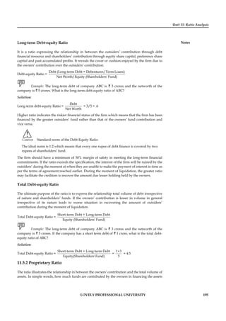Unit 11: Ratio Analysis
Notes
LOVELY PROFESSIONAL UNIVERSITY 195
Long-term Debt-equity Ratio
It is a ratio expressing the relationship in between the outsiders’ contribution through debt
ﬁnancial resource and shareholders’ contribution through equity share capital, preference share
capital and past accumulated proﬁts. It reveals the cover or cushion enjoyed by the ﬁrm due to
the owners’ contribution over the outsiders’ contribution.
Debt-equity Ratio =
Debt (Long-term Debt = Debentures/Term Loans)
Net Worth/Equity (Shareholders' Fund)
Example: The long-term debt of company ABC is ` 3 crores and the networth of the
company is ` 5 crores. What is the long-term debt-equity ratio of ABC?
Solution:
Long-term debt-equity Ratio =
Debt
Net Worth
= 3/5 = .6
Higher ratio indicates the riskier ﬁnancial status of the ﬁrm which means that the ﬁrm has been
ﬁnanced by the greater outsiders’ fund rather than that of the owners’ fund contribution and
vice versa.
!
Caution Standard norm of the Debt-Equity Ratio:
The ideal norm is 1:2 which means that every one rupee of debt ﬁnance is covered by two
rupees of shareholders’ fund.
The ﬁrm should have a minimum of 50% margin of safety in meeting the long-term ﬁnancial
commitments. If the ratio exceeds the speciﬁcation, the interest of the ﬁrm will be ruined by the
outsiders’ during the moment at when they are unable to make the payment of interest in time as
per the terms of agreement reached earlier. During the moment of liquidation, the greater ratio
may facilitate the creditors to recover the amount due lesser holding held by the owners.
Total Debt-equity Ratio
The ultimate purpose of the ratio is to express the relationship total volume of debt irrespective
of nature and shareholders’ funds. If the owners’ contribution is lesser in volume in general
irrespective of its nature leads to worse situation in recovering the amount of outsiders’
contribution during the moment of liquidation.
Total Debt-equity Ratio =
Short-term Debt + Long-term Debt
Equity (Shareholders' Fund)
Example: The long-term debt of company ABC is ` 3 crores and the networth of the
company is ` 5 crores. If the company has a short term debt of ` 1 crore, what is the total debt-
equity ratio of ABC?
Solution:
Total Debt-equity Ratio =
Short-term Debt + Long-term Debt
Equity(Shareholders' Fund)
=
1+3
5
= 4:5
11.5.2 Proprietary Ratio
The ratio illustrates the relationship in between the owners’ contribution and the total volume of
assets. In simple words, how much funds are contributed by the owners in ﬁnancing the assets
 