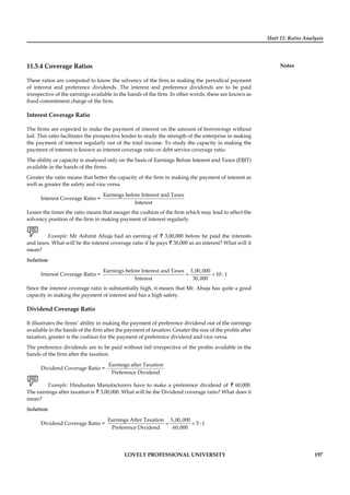 Unit 11: Ratio Analysis
Notes
LOVELY PROFESSIONAL UNIVERSITY 197
11.5.4 Coverage Ratios
These ratios are computed to know the solvency of the ﬁrm in making the periodical payment
of interest and preference dividends. The interest and preference dividends are to be paid
irrespective of the earnings available in the hands of the ﬁrm. In other words, these are known as
ﬁxed commitment charge of the ﬁrm.
Interest Coverage Ratio
The ﬁrms are expected to make the payment of interest on the amount of borrowings without
fail. This ratio facilitates the prospective lender to study the strength of the enterprise in making
the payment of interest regularly out of the total income. To study the capacity in making the
payment of interest is known as interest coverage ratio or debt service coverage ratio.
The ability or capacity is analysed only on the basis of Earnings Before Interest and Taxes (EBIT)
available in the hands of the ﬁrms.
Greater the ratio means that better the capacity of the ﬁrm in making the payment of interest as
well as greater the safety and vice versa.
Interest Coverage Ratio =
Earnings before Interest and Taxes
Interest
Lesser the times the ratio means that meager the cushion of the ﬁrm which may lead to affect the
solvency position of the ﬁrm in making payment of interest regularly.
Example: Mr Ashmit Ahuja had an earning of ` 3,00,000 before he paid the interests
and taxes. What will be the interest coverage ratio if he pays ` 30,000 as an interest? What will it
mean?
Solution:
Interest Coverage Ratio = = =
Earnings before Interest and Taxes 3,00,000
10 : 1
Interest 30,000
Since the interest coverage ratio is substantially high, it means that Mr. Ahuja has quite a good
capacity in making the payment of interest and has a high safety.
Dividend Coverage Ratio
It illustrates the ﬁrms’ ability in making the payment of preference dividend out of the earnings
available in the hands of the ﬁrm after the payment of taxation. Greater the size of the proﬁts after
taxation, greater is the cushion for the payment of preference dividend and vice versa.
The preference dividends are to be paid without fail irrespective of the proﬁts available in the
hands of the ﬁrm after the taxation.
Dividend Coverage Ratio =
Earnings after Taxation
Preference Dividend
Example: Hindustan Manufacturers have to make a preference dividend of ` 60,000.
The earnings after taxation is ` 3,00,000. What will be the Dividend coverage ratio? What does it
mean?
Solution:
Dividend Coverage Ratio = = =
Earnings After Taxation 3,00,000
5 : 1
Preference Dividend 60,000
 