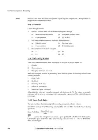 Cost and Management Accounting
Notes
198 LOVELY PROFESSIONAL UNIVERSITY
Since the value of the dividend coverage ratio is quite high, the company has a strong cushion for
the payment of preference dividend.
Self Assessment
Choose the right answer
11. Solvency position of the ﬁrm studied and interpreted through
(a) Short-term solvency ratios (b) Long-term solvency ratios
(c) Coverage ratios (d) (a), (b) & (c)
12. Efﬁciency and effectiveness of the ﬁrm is studied through
(a) Liquidity ratios (b) Leverage ratios
(c) Turnover ratios (d) Proﬁtability ratios
13. Standard norm of the Debt to Capital
(a) 1:2 (b) 1:1
(c) 2:1 (d) 1:5
11.6 Proﬁtability Ratios
These ratios are measurement of the proﬁtability of the ﬁrms in various angles, viz.:
1. On sales
2. On investments
3. On capital employed and so on
While discussing the measure of proﬁtability of the ﬁrm, the proﬁts are normally classiﬁed into
various categories:
1. Gross Proﬁt
2. Net Proﬁt
3. Operating Proﬁt Ratio
4. Return on Assets Ratio
5. Return on Capital Employed
All proﬁtability ratios are normally expressed only in terms of (%). The return is normally
expressed only in terms of percentage which warrants the expression of this ratio to be also in
percentage.
11.6.1 Gross Proﬁt Ratio
The ratio elucidates the relationship in between the gross proﬁt and sales volume.
It facilitates to study the proﬁt earning capacity of the ﬁrm out of the manufacturing or trading
operations.
Gross Proﬁt Ratio =
Gross Profit
×100
Sales
Example: Om enterprises has earned a gross proﬁt of ` 6,00,000 in the ﬁrst quarter.
Calculate the gross proﬁt ratio if the corresponding sales amounted to a value of ` 30,00,000.
What does it imply?
 