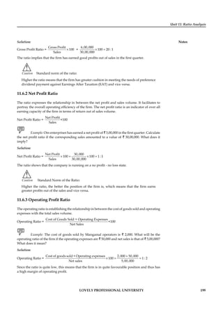 Unit 11: Ratio Analysis
Notes
LOVELY PROFESSIONAL UNIVERSITY 199
Solution:
Gross Proﬁt Ratio = ×
Gross Profit
100
Sales
= × =
6,00,000
100 20 : 1
30,00,000
The ratio implies that the ﬁrm has earned good proﬁts out of sales in the ﬁrst quarter.
!
Caution Standard norm of the ratio:
Higher the ratio means that the ﬁrm has greater cushion in meeting the needs of preference
dividend payment against Earnings After Taxation (EAT) and vice versa.
11.6.2 Net Proﬁt Ratio
The ratio expresses the relationship in between the net proﬁt and sales volume. It facilitates to
portray the overall operating efﬁciency of the ﬁrm. The net proﬁt ratio is an indicator of over all
earning capacity of the ﬁrm in terms of return out of sales volume.
Net Proﬁt Ratio =
Net Profit
×100
Sales
Example: Om enterprises has earned a net proﬁt of ` 3,00,000 in the ﬁrst quarter. Calculate
the net proﬁt ratio if the corresponding sales amounted to a value of ` 30,00,000. What does it
imply?
Solution:
Net Proﬁt Ratio = × = × =
Net Profit 30,000
100 100 1 : 1
Sales 30,00,000
The ratio shows that the company is running on a no proﬁt - no loss state.
!
Caution Standard Norm of the Ratio:
Higher the ratio, the better the position of the ﬁrm is, which means that the ﬁrm earns
greater proﬁts out of the sales and vice versa.
11.6.3 Operating Proﬁt Ratio
The operating ratio is establishing the relationship in between the cost of goods sold and operating
expenses with the total sales volume.
Operating Ratio =
Cost of Goods Sold + Operating Expenses
×100
Net Sales
Example: The cost of goods sold by Mangamal operators is ` 2,000. What will be the
operating ratio of the ﬁrm if the operating expenses are ` 50,000 and net sales is that of ` 5,00,000?
What does it mean?
Solution:
Operating Ratio =
+
× = =
Cost of goods sold + Operating expenses 2,000 50,000
100 1 : 2
Net sales 5,00,000
Since the ratio is quite low, this means that the ﬁrm is in quite favourable position and thus has
a high margin of operating proﬁt.
 