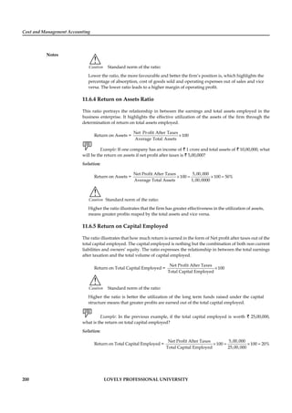 Cost and Management Accounting
Notes
200 LOVELY PROFESSIONAL UNIVERSITY
!
Caution Standard norm of the ratio:
Lower the ratio, the more favourable and better the ﬁrm’s position is, which highlights the
percentage of absorption, cost of goods sold and operating expenses out of sales and vice
versa. The lower ratio leads to a higher margin of operating proﬁt.
11.6.4 Return on Assets Ratio
This ratio portrays the relationship in between the earnings and total assets employed in the
business enterprise. It highlights the effective utilization of the assets of the ﬁrm through the
determination of return on total assets employed.
Return on Assets = ×
Net Profit After Taxes
100
Average Total Assets
Example: If one company has an income of ` 1 crore and total assets of ` 10,00,000, what
will be the return on assets if net proﬁt after taxes is ` 5,00,000?
Solution:
Return on Assets = × = × =
Net Profit After Taxes 5,00,000
100 100 50%
Average Total Assets 1,00,0000
!
Caution Standard norm of the ratio:
Higher the ratio illustrates that the ﬁrm has greater effectiveness in the utilization of assets,
means greater proﬁts reaped by the total assets and vice versa.
11.6.5 Return on Capital Employed
The ratio illustrates that how much return is earned in the form of Net proﬁt after taxes out of the
total capital employed. The capital employed is nothing but the combination of both non current
liabilities and owners’ equity. The ratio expresses the relationship in between the total earnings
after taxation and the total volume of capital employed.
Return on Total Capital Employed = ×
Net Profit After Taxes
100
Total Capital Employed
!
Caution Standard norm of the ratio:
Higher the ratio is better the utilization of the long term funds raised under the capital
structure means that greater proﬁts are earned out of the total capital employed.
Example: In the previous example, if the total capital employed is worth ` 25,00,000,
what is the return on total capital employed?
Solution:
Return on Total Capital Employed = × = × =
Net Profit After Taxes 5,00,000
100 100 20%
Total Capital Employed 25,00,000
 