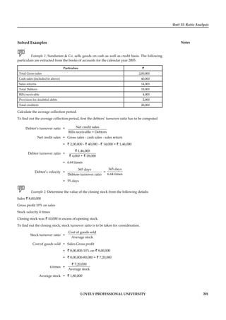Unit 11: Ratio Analysis
Notes
LOVELY PROFESSIONAL UNIVERSITY 201
Solved Examples
Example 1: Sundaram & Co. sells goods on cash as well as credit basis. The following
particulars are extracted from the books of accounts for the calendar year 2005:
Particulars ``
Total Gross sales 2,00,000
Cash sales (included in above) 40,000
Sales returns 14,000
Total Debtors 18,000
Bills receivable 4,000
Provision for doubtful debts 2,000
Total creditors 20,000
Calculate the average collection period.
To ﬁnd out the average collection period, ﬁrst the debtors’ turnover ratio has to be computed
Debtor’s turnover ratio = Net credit sales
Bills receivable + Debtors
Net credit sales = Gross sales - cash sales - sales return
= ` 2,00,000 - ` 40,000 - ` 14,000 = ` 1,46,000
Debtor turnover ratio =
1,46,000
4,000 + 18,000
`
` `
= 6.64 times
Debtor’s velocity =
365 days
Debtors turnover ratio
=
365 days
6.64 times
= 55 days
Example 2: Determine the value of the closing stock from the following details:
Sales ` 8,00,000
Gross proﬁt 10% on sales
Stock velocity 4 times
Closing stock was ` 10,000 in excess of opening stock.
To ﬁnd out the closing stock, stock turnover ratio is to be taken for consideration.
Stock turnover ratio =
Cost of goods sold
Average stock
Cost of goods sold = Sales-Gross proﬁt
= ` 8,00,000-10% on ` 8,00,000
= ` 8,00,000-80,000 = ` 7,20,000
4 times =
7,20,000
Average stock
`
Average stock = ` 1,80,000
 