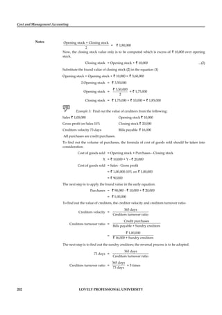 Cost and Management Accounting
Notes
202 LOVELY PROFESSIONAL UNIVERSITY
Opening stock + Closing stock
2
= ` 1,80,000
Now, the closing stock value only is to be computed which is excess of ` 10,000 over opening
stock.
Closing stock = Opening stock + ` 10,000 ...(2)
Substitute the found value of closing stock (2) in the equation (1)
Opening stock + Opening stock + ` 10,000 = ` 3,60,000
2 Opening stock = ` 3,50,000
Opening stock =
3,50,000
2
`
= ` 1,75,000
Closing stock = ` 1,75,000 + ` 10,000 = ` 1,85,000
Example 3: Find out the value of creditors from the following:
Sales ` 1,00,000 Opening stock ` 10,000
Gross proﬁt on Sales 10% Closing stock ` 20,000
Creditors velocity 73 days Bills payable ` 16,000
All purchases are credit purchases.
To ﬁnd out the volume of purchases, the formula of cost of goods sold should be taken into
consideration.
Cost of goods sold = Opening stock + Purchases - Closing stock
X = ` 10,000 + Y - ` 20,000
Cost of goods sold = Sales - Gross proﬁt
= ` 1,00,000-10% on ` 1,00,000
= ` 90,000
The next step is to apply the found value in the early equation.
Purchases = ` 90,000 - ` 10,000 + ` 20,000
= ` 1,00,000
To ﬁnd out the value of creditors, the creditor velocity and creditors turnover ratio-
Creditors velocity =
365 days
Creditors turnover ratio
Creditors turnover ratio =
Credit purchases
Bills payable + Sundry creditors
=
1,00,000
16,000 + Sundry creditors
`
`
The next step is to ﬁnd out the sundry creditors; the reversal process is to be adopted.
73 days =
365 days
Creditors turnover ratio
Creditors turnover ratio =
365 days
73 days
= 5 times
 